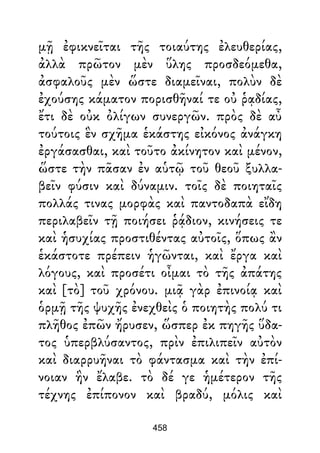 μῇ ἐφικνεῖται τῆς τοιαύτης ἐλευθερίας,
ἀλλὰ πρῶτον μὲν ὕλης προσδεόμεθα,
ἀσφαλοῦς μὲν ὥστε διαμεῖναι, πολὺν δὲ
ἐχούσης κάματον πορισθῆναί τε οὐ ῥᾳδίας,
ἔτι δὲ οὐκ ὀλίγων συνεργῶν. πρὸς δὲ αὖ
τούτοις ἓν σχῆμα ἑκάστης εἰκόνος ἀνάγκη
ἐργάσασθαι, καὶ τοῦτο ἀκίνητον καὶ μένον,
ὥστε τὴν πᾶσαν ἐν αὑτῷ τοῦ θεοῦ ξυλλα-
βεῖν φύσιν καὶ δύναμιν. τοῖς δὲ ποιηταῖς
πολλάς τινας μορφὰς καὶ παντοδαπὰ εἴδη
περιλαβεῖν τῇ ποιήσει ῥᾴδιον, κινήσεις τε
καὶ ἡσυχίας προστιθέντας αὐτοῖς, ὅπως ἂν
ἑκάστοτε πρέπειν ἡγῶνται, καὶ ἔργα καὶ
λόγους, καὶ προσέτι οἶμαι τὸ τῆς ἀπάτης
καὶ [τὸ] τοῦ χρόνου. μιᾷ γὰρ ἐπινοίᾳ καὶ
ὁρμῇ τῆς ψυχῆς ἐνεχθεὶς ὁ ποιητὴς πολύ τι
πλῆθος ἐπῶν ἤρυσεν, ὥσπερ ἐκ πηγῆς ὕδα-
τος ὑπερβλύσαντος, πρὶν ἐπιλιπεῖν αὐτὸν
καὶ διαρρυῆναι τὸ φάντασμα καὶ τὴν ἐπί-
νοιαν ἣν ἔλαβε. τὸ δέ γε ἡμέτερον τῆς
τέχνης ἐπίπονον καὶ βραδύ, μόλις καὶ
458
 