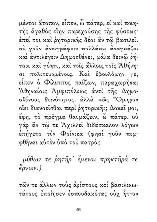 μέντοι ἄτοπον, εἶπεν, ὦ πάτερ, εἰ καὶ ποιη-
τὴς ἀγαθὸς εἴην παρεχούσης τῆς φύσεως·
ἐπεί τοι καὶ ῥητορικῆς δέοι ἂν τῷ βασιλεῖ.
σὺ γοῦν ἀντιγράφειν πολλάκις ἀναγκάζει
καὶ ἀντιλέγειν ∆ημοσθένει, μάλα δεινῷ ῥή-
τορι καὶ γόητι, καὶ τοῖς ἄλλοις τοῖς Ἀθήνη-
σι πολιτευομένοις. Καὶ ἐβουλόμην γε,
εἶπεν ὁ Φίλιππος παίζων, παραχωρῆσαι
Ἀθηναίοις Ἀμφιπόλεως ἀντὶ τῆς ∆ημο-
σθένους δεινότητος. ἀλλὰ πῶς Ὅμηρον
οἴει διανοεῖσθαι περὶ ῥητορικῆς; ∆οκεῖ μοι,
ἔφη, τὸ πρᾶγμα θαυμάζειν, ὦ πάτερ. οὐ
γὰρ ἂν τῷ τε Ἀχιλλεῖ διδάσκαλον λόγων
ἐπήγετο τὸν Φοίνικα (φησὶ γοῦν πεμ-
φθῆναι αὐτὸν ὑπὸ τοῦ πατρὸς
μύθων τε ῥητῆρ' ἔμεναι πρηκτῆρά τε
ἔργων.)
τῶν τε ἄλλων τοὺς ἀρίστους καὶ βασιλικω-
τάτους ἐποίησεν ἐσπουδακότας οὐχ ἧττον
46
 
