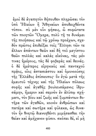 ἐμοὶ δὲ ἀγαπητὸν δήπουθεν πληρῶσαι τὸν
ὑπὸ Ἠλείων ἢ Ἀθηναίων ἀποδειχθέντα
τόπον. σὺ μὲν οὖν φήσεις, ὦ σοφώτατε
τῶν ποιητῶν Ὅμηρε, πολὺ τῇ τε δυνάμει
τῆς ποιήσεως καὶ τῷ χρόνῳ προέχων, σχε-
δὸν πρῶτος ἐπιδεῖξαι τοῖς Ἕλλησι τῶν τε
ἄλλων ἁπάντων θεῶν καὶ δὴ τοῦ μεγίστου
θεῶν πολλὰς καὶ καλὰς εἰκόνας, τὰς μέν
τινας ἡμέρους, τὰς δὲ φοβερὰς καὶ δεινάς.
ὁ δὲ ἡμέτερος εἰρηνικὸς καὶ πανταχοῦ
πρᾷος, οἷος ἀστασιάστου καὶ ὁμονοούσης
τῆς Ἑλλάδος ἐπίσκοπος· ὃν ἐγὼ μετὰ τῆς
ἐμαυτοῦ τέχνης καὶ τῆς Ἠλείων πόλεως
σοφῆς καὶ ἀγαθῆς βουλευσάμενος ἱδρυ-
σάμην, ἥμερον καὶ σεμνὸν ἐν ἀλύπῳ σχή-
ματι, τὸν βίου καὶ ζωῆς καὶ ξυμπάντων δο-
τῆρα τῶν ἀγαθῶν, κοινὸν ἀνθρώπων καὶ
πατέρα καὶ σωτῆρα καὶ φύλακα, ὡς δυνα-
τὸν ἦν θνητῷ διανοηθέντι μιμήσασθαι τὴν
θείαν καὶ ἀμήχανον φύσιν. σκόπει δέ, εἰ μὴ
460
 