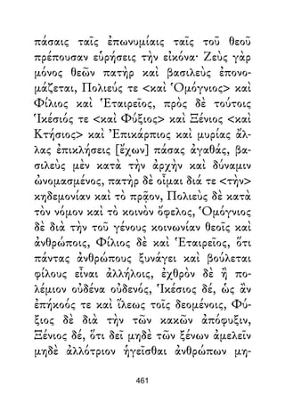 πάσαις ταῖς ἐπωνυμίαις ταῖς τοῦ θεοῦ
πρέπουσαν εὑρήσεις τὴν εἰκόνα· Ζεὺς γὰρ
μόνος θεῶν πατὴρ καὶ βασιλεὺς ἐπονο-
μάζεται, Πολιεύς τε <καὶ Ὁμόγνιος> καὶ
Φίλιος καὶ Ἑταιρεῖος, πρὸς δὲ τούτοις
Ἱκέσιός τε <καὶ Φύξιος> καὶ Ξένιος <καὶ
Κτήσιος> καὶ Ἐπικάρπιος καὶ μυρίας ἄλ-
λας ἐπικλήσεις [ἔχων] πάσας ἀγαθάς, βα-
σιλεὺς μὲν κατὰ τὴν ἀρχὴν καὶ δύναμιν
ὠνομασμένος, πατὴρ δὲ οἶμαι διά τε <τὴν>
κηδεμονίαν καὶ τὸ πρᾷον, Πολιεὺς δὲ κατὰ
τὸν νόμον καὶ τὸ κοινὸν ὄφελος, Ὁμόγνιος
δὲ διὰ τὴν τοῦ γένους κοινωνίαν θεοῖς καὶ
ἀνθρώποις, Φίλιος δὲ καὶ Ἑταιρεῖος, ὅτι
πάντας ἀνθρώπους ξυνάγει καὶ βούλεται
φίλους εἶναι ἀλλήλοις, ἐχθρὸν δὲ ἢ πο-
λέμιον οὐδένα οὐδενός, Ἱκέσιος δέ, ὡς ἂν
ἐπήκοός τε καὶ ἵλεως τοῖς δεομένοις, Φύ-
ξιος δὲ διὰ τὴν τῶν κακῶν ἀπόφυξιν,
Ξένιος δέ, ὅτι δεῖ μηδὲ τῶν ξένων ἀμελεῖν
μηδὲ ἀλλότριον ἡγεῖσθαι ἀνθρώπων μη-
461
 