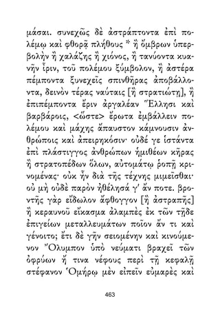 μάσαι. συνεχῶς δὲ ἀστράπτοντα ἐπὶ πο-
λέμῳ καὶ φθορᾷ πλήθους * ἢ ὄμβρων ὑπερ-
βολὴν ἢ χαλάζης ἢ χιόνος, ἢ τανύοντα κυα-
νῆν ἶριν, τοῦ πολέμου ξύμβολον, ἢ ἀστέρα
πέμποντα ξυνεχεῖς σπινθῆρας ἀποβάλλο-
ντα, δεινὸν τέρας ναύταις [ἢ στρατιώτῃ], ἢ
ἐπιπέμποντα ἔριν ἀργαλέαν Ἕλλησι καὶ
βαρβάροις, <ὥστε> ἔρωτα ἐμβάλλειν πο-
λέμου καὶ μάχης ἄπαυστον κάμνουσιν ἀν-
θρώποις καὶ ἀπειρηκόσιν· οὐδέ γε ἱστάντα
ἐπὶ πλάστιγγος ἀνθρώπων ἡμιθέων κῆρας
ἢ στρατοπέδων ὅλων, αὐτομάτῳ ῥοπῇ κρι-
νομένας· οὐκ ἦν διὰ τῆς τέχνης μιμεῖσθαι·
οὐ μὴ οὐδὲ παρὸν ἠθέλησά γ' ἄν ποτε. βρο-
ντῆς γὰρ εἴδωλον ἄφθογγον [ἢ ἀστραπῆς]
ἢ κεραυνοῦ εἴκασμα ἀλαμπὲς ἐκ τῶν τῇδε
ἐπιγείων μεταλλευμάτων ποῖον ἄν τι καὶ
γένοιτο; ἔτι δὲ γῆν σειομένην καὶ κινούμε-
νον Ὄλυμπον ὑπὸ νεύματι βραχεῖ τῶν
ὀφρύων ἤ τινα νέφους περὶ τῇ κεφαλῇ
στέφανον Ὁμήρῳ μὲν εἰπεῖν εὐμαρὲς καὶ
463
 