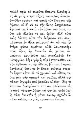 πολλὴ πρὸς τὰ τοιαῦτα ἅπαντα ἐλευθερία,
τῇ δέ γε ἡμετέρᾳ τέχνῃ παντελῶς ἄπορον,
ἐγγύθεν ἐχούσῃ καὶ σαφῆ τὸν ἔλεγχον τῆς
ὄψεως. εἰ δ' αὖ τὸ τῆς ὕλης ἀσημότερον
ἡγεῖταί τις ἢ κατὰ τὴν ἀξίαν τοῦ θεοῦ, το-
ῦτο μὲν ἀληθές τε καὶ ὀρθόν· ἀλλ' οὔτε
τοὺς δόντας οὔτε τὸν ἑλόμενον καὶ δοκι-
μάσαντα ἐν δίκῃ μέμφοιτ' ἄν. οὐ γὰρ ἦν
ἑτέρα φύσις ἀμείνων οὐδὲ λαμπροτέρα
πρὸς ὄψιν, ἣν δυνατὸν εἰς χεῖρας ἀν-
θρώπων ἀφικέσθαι καὶ μεταλαβεῖν δη-
μιουργίας. ἀέρα γὰρ ἢ πῦρ ἐργάσασθαι καὶ
τὴν ἄφθονον πηγὴν ὕδατος [ἔν τισι θνητοῖς
ὀργάνοις] ὅσον τε ἐν ἅπασι τούτοις στερε-
ὸν ἕρμα· λέγω δὲ οὐ χρυσοῦ καὶ λίθου, τα-
ῦτα μὲν γὰρ σμικρὰ καὶ φαῦλα, ἀλλὰ τὴν
πᾶσαν ἰσχυρὰν καὶ βαρεῖαν οὐσίαν· ἰδίᾳ τε
ἕκαστον διακρίνοντα καὶ συμπλέκοντα εἰς
[ταὐτὸ] γένεσιν ζῴων καὶ φυτῶν, οὐδὲ θεο-
ῖς πᾶσι δυνατὸν ἢ μόνῳ τούτῳ σχεδὸν ὃν
πάνυ καλῶς ποιητὴς προσεῖπεν ἕτερος,
464
 