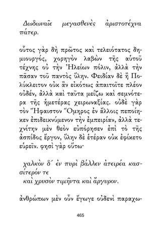 ∆ωδωναῖε μεγασθενὲς ἀριστοτέχνα
πάτερ.
οὗτος γὰρ δὴ πρῶτος καὶ τελειότατος δη-
μιουργός, χορηγὸν λαβὼν τῆς αὑτοῦ
τέχνης οὐ τὴν Ἠλείων πόλιν, ἀλλὰ τὴν
πᾶσαν τοῦ παντὸς ὕλην. Φειδίαν δὲ ἢ Πο-
λύκλειτον οὐκ ἂν εἰκότως ἀπαιτοῖτε πλέον
οὐδέν, ἀλλὰ καὶ ταῦτα μείζω καὶ σεμνότε-
ρα τῆς ἡμετέρας χειρωναξίας. οὐδὲ γὰρ
τὸν Ἥφαιστον Ὅμηρος ἐν ἄλλοις πεποίη-
κεν ἐπιδεικνύμενον τὴν ἐμπειρίαν, ἀλλὰ τε-
χνίτην μὲν θεὸν εὐπόρησεν ἐπὶ τὸ τῆς
ἀσπίδος ἔργον, ὕλην δὲ ἑτέραν οὐκ ἐφίκετο
εὑρεῖν. φησὶ γὰρ οὕτω·
χαλκὸν δ' ἐν πυρὶ βάλλεν ἀτειρέα κασ-
σίτερόν τε
καὶ χρυσὸν τιμῆντα καὶ ἄργυρον.
ἀνθρώπων μὲν οὖν ἔγωγε οὐδενὶ παραχω-
465
 