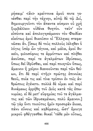 ρήσαιμ' <ἂν> κρείττονα ἐμοῦ ποτε γε-
νέσθαι περὶ τὴν τέχνην, αὐτῷ δὲ τῷ ∆ιί,
δημιουργοῦντι τὸν ἅπαντα κόσμον οὐ χρὴ
ξυμβάλλειν οὐδένα θνητόν. ταῦτ' οὖν
εἰπόντα καὶ ἀπολογησάμενον τὸν Φειδίαν
εἰκότως ἐμοὶ δοκοῦσιν οἱ Ἕλληνες στεφα-
νῶσαι ἄν. [ἴσως δὲ τοὺς πολλοὺς λέληθεν ὁ
λόγος ὑπὲρ ὧν γέγονε, καὶ μάλα, ἐμοὶ δο-
κεῖν, φιλοσόφοις τε ἁρμόττων καὶ πλήθει
ἀκοῦσαι, περί τε ἀγαλμάτων ἱδρύσεως,
ὅπως δεῖ ἱδρῦσθαι, καὶ περὶ ποιητῶν ὅπως,
ἄμεινον ἢ χεῖρον διανοοῦνται περὶ τῶν θεί-
ων, ἔτι δὲ περὶ <τῆς> πρώτης ἐπινοίας
θεοῦ, ποία τις καὶ τίνα τρόπον ἐν τοῖς ἀν-
θρώποις ἐγένετο. πολλὰ δὲ οἶμαι καὶ περὶ
δυνάμεως ἐρρήθη τοῦ ∆ιὸς κατὰ τὰς ἐπω-
νυμίας. εἰ δὲ μετ' εὐφημίας τοῦ τε ἀγάλμα-
τος καὶ τῶν ἱδρυσαμένων, πολὺ ἄμεινον.]
τῷ γὰρ ὄντι τοιοῦτος ἡμῖν προσορᾶν ἔοικε,
πάνυ εὔνους καὶ κηδόμενος, ὥστ' ἔμοιγε
μικροῦ φθέγγεσθαι δοκεῖ ‘τάδε μὲν οὕτως,
466
 