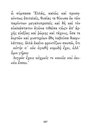 ὦ σύμπασα Ἑλλάς, καλῶς καὶ προση-
κόντως ἐπιτελεῖς, θυσίας τε θύουσα ἐκ τῶν
παρόντων μεγαλοπρεπεῖς καὶ δὴ καὶ τὸν
εὐκλεέστατον ἀγῶνα τιθεῖσα <ὡς> ἀπ' ἀρ-
χῆς εὐεξίας καὶ ῥώμης καὶ τάχους, ὅσα τε
ἑορτῶν καὶ μυστηρίων ἔθη λαβοῦσα διαφυ-
λάττεις. ἀλλὰ ἐκεῖνο φροντίζων σκοπῶ, ὅτι
αὐτήν σ' οὐκ ἀγαθὴ κομιδὴ ἔχει, ἀλλ'
ἅμα γῆρας
λυγρὸν ἔχεις αὐχμεῖς τε κακῶς καὶ ἀει-
κέα ἕσσαι.’
467
 