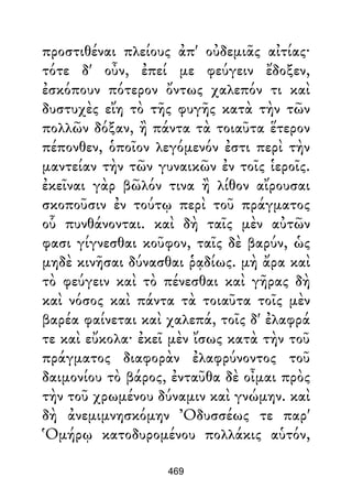 προστιθέναι πλείους ἀπ' οὐδεμιᾶς αἰτίας·
τότε δ' οὖν, ἐπεί με φεύγειν ἔδοξεν,
ἐσκόπουν πότερον ὄντως χαλεπόν τι καὶ
δυστυχὲς εἴη τὸ τῆς φυγῆς κατὰ τὴν τῶν
πολλῶν δόξαν, ἢ πάντα τὰ τοιαῦτα ἕτερον
πέπονθεν, ὁποῖον λεγόμενόν ἐστι περὶ τὴν
μαντείαν τὴν τῶν γυναικῶν ἐν τοῖς ἱεροῖς.
ἐκεῖναι γὰρ βῶλόν τινα ἢ λίθον αἴρουσαι
σκοποῦσιν ἐν τούτῳ περὶ τοῦ πράγματος
οὗ πυνθάνονται. καὶ δὴ ταῖς μὲν αὐτῶν
φασι γίγνεσθαι κοῦφον, ταῖς δὲ βαρύν, ὡς
μηδὲ κινῆσαι δύνασθαι ῥᾳδίως. μὴ ἄρα καὶ
τὸ φεύγειν καὶ τὸ πένεσθαι καὶ γῆρας δὴ
καὶ νόσος καὶ πάντα τὰ τοιαῦτα τοῖς μὲν
βαρέα φαίνεται καὶ χαλεπά, τοῖς δ' ἐλαφρά
τε καὶ εὔκολα· ἐκεῖ μὲν ἴσως κατὰ τὴν τοῦ
πράγματος διαφορὰν ἐλαφρύνοντος τοῦ
δαιμονίου τὸ βάρος, ἐνταῦθα δὲ οἶμαι πρὸς
τὴν τοῦ χρωμένου δύναμιν καὶ γνώμην. καὶ
δὴ ἀνεμιμνησκόμην Ὀδυσσέως τε παρ'
Ὁμήρῳ κατοδυρομένου πολλάκις αὑτόν,
469
 