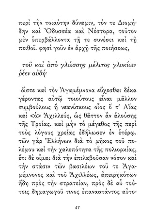 περὶ τὴν τοιαύτην δύναμιν, τόν τε ∆ιομή-
δην καὶ Ὀδυσσέα καὶ Νέστορα, τοῦτον
μὲν ὑπερβάλλοντα τῇ τε συνέσει καὶ τῇ
πειθοῖ. φησὶ γοῦν ἐν ἀρχῇ τῆς ποιήσεως,
τοῦ καὶ ἀπὸ γλώσσης μέλιτος γλυκίων
ῥέεν αὐδή·
ὥστε καὶ τὸν Ἀγαμέμνονα εὔχεσθαι δέκα
γέροντας αὐτῷ τοιούτους εἶναι μᾶλλον
συμβούλους ἢ νεανίσκους οἷος ὅ τ' Αἴας
καὶ <ὁ> Ἀχιλλεύς, ὡς θᾶττον ἂν ἁλούσης
τῆς Τροίας. καὶ μὴν τὸ μέγεθος τῆς περὶ
τοὺς λόγους χρείας ἐδήλωσεν ἐν ἑτέρῳ.
τῶν γὰρ Ἑλλήνων διὰ τὸ μῆκος τοῦ πο-
λέμου καὶ τὴν χαλεπότητα τῆς πολιορκίας,
ἔτι δὲ οἶμαι διὰ τὴν ἐπιλαβοῦσαν νόσον καὶ
τὴν στάσιν τῶν βασιλέων τοῦ τε Ἀγα-
μέμνονος καὶ τοῦ Ἀχιλλέως, ἀπειρηκότων
ἤδη πρὸς τὴν στρατείαν, πρὸς δὲ αὖ τού-
τοις δημαγωγοῦ τινος ἐπαναστάντος αὐτο-
47
 