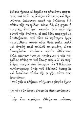 ἀνδρὸς ἥρωος οὐδαμῶς τε ἀδυνάτου καρτε-
ρεῖν, πολλὰ ὅμως ἀνάξια λέγοντος καὶ θρη-
νοῦντος ἑκάστοτε παρὰ τῇ θαλάττῃ διὰ
πόθον τῆς πατρίδος· τέλος δέ, ὥς φησιν ὁ
ποιητής, ἐπεθύμει καπνὸν ἰδεῖν ἀπὸ τῆς
αὑτοῦ γῆς ἀνιόντα, εἰ καὶ δέοι παραχρῆμα
ἀποθνῄσκειν, καὶ οὔτε τὰ πρότερον ἔργα
παρεμυθεῖτο αὐτὸν οὔτε θεὸς μάλα καλὴ
καὶ ἀγαθὴ περὶ πολλοῦ ποιουμένη, ὥστε
ὑποσχέσθαι ποιήσειν αὐτὸν ἀθάνατον,
ἀλλὰ πάντων τούτων κατίσχυεν ὁ τῆς πα-
τρίδος πόθος τε καὶ ἔρως· πάλιν δ' αὖ παρ'
ἑτέρῳ ποιητῇ τῶν ὕστερον τὴν Ἠλέκτραν
πυνθανομένην ὑπὲρ τοῦ ἀδελφοῦ λυπηρῶς
καὶ ἐλεοῦσαν αὐτὸν τῆς φυγῆς, οὕτω πως
ἐρωτῶσαν·
ποῦ γῆς ὁ τλήμων τλήμονας φυγὰς ἔχει;
καὶ τὸν οὐχ ἧττον ἐλεεινῶς ἀποκρινόμενον
,
οὐχ ἕνα νομίζων φθείρεται πόλεως
470
 