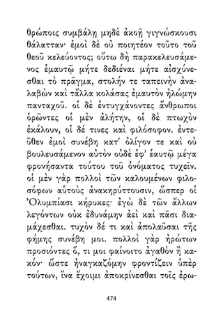 θρώποις συμβάλῃ μηδὲ ἀκοῇ γιγνώσκουσι
θάλατταν· ἐμοὶ δὲ οὐ ποιητέον τοῦτο τοῦ
θεοῦ κελεύοντος; οὕτω δὴ παρακελευσάμε-
νος ἐμαυτῷ μήτε δεδιέναι μήτε αἰσχύνε-
σθαι τὸ πρᾶγμα, στολήν τε ταπεινὴν ἀνα-
λαβὼν καὶ τἄλλα κολάσας ἐμαυτὸν ἠλώμην
πανταχοῦ. οἱ δὲ ἐντυγχάνοντες ἄνθρωποι
ὁρῶντες οἱ μὲν ἀλήτην, οἱ δὲ πτωχὸν
ἐκάλουν, οἱ δέ τινες καὶ φιλόσοφον. ἐντε-
ῦθεν ἐμοὶ συνέβη κατ' ὀλίγον τε καὶ οὐ
βουλευσάμενον αὐτὸν οὐδὲ ἐφ' ἑαυτῷ μέγα
φρονήσαντα τούτου τοῦ ὀνόματος τυχεῖν.
οἱ μὲν γὰρ πολλοὶ τῶν καλουμένων φιλο-
σόφων αὑτοὺς ἀνακηρύττουσιν, ὥσπερ οἱ
Ὀλυμπίασι κήρυκες· ἐγὼ δὲ τῶν ἄλλων
λεγόντων οὐκ ἐδυνάμην ἀεὶ καὶ πᾶσι δια-
μάχεσθαι. τυχὸν δέ τι καὶ ἀπολαῦσαι τῆς
φήμης συνέβη μοι. πολλοὶ γὰρ ἠρώτων
προσιόντες ὅ, τι μοι φαίνοιτο ἀγαθὸν ἢ κα-
κόν· ὥστε ἠναγκαζόμην φροντίζειν ὑπὲρ
τούτων, ἵνα ἔχοιμι ἀποκρίνεσθαι τοῖς ἐρω-
474
 