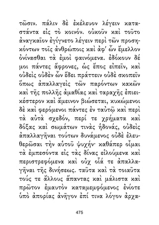 τῶσιν. πάλιν δὲ ἐκέλευον λέγειν κατα-
στάντα εἰς τὸ κοινόν. οὐκοῦν καὶ τοῦτο
ἀναγκαῖον ἐγίγνετο λέγειν περὶ τῶν προση-
κόντων τοῖς ἀνθρώποις καὶ ἀφ' ὧν ἔμελλον
ὀνίνασθαι τὰ ἐμοὶ φαινόμενα. ἐδόκουν δέ
μοι πάντες ἄφρονες, ὡς ἔπος εἰπεῖν, καὶ
οὐδεὶς οὐδὲν ὧν ἔδει πράττειν οὐδὲ σκοπεῖν
ὅπως ἀπαλλαγεὶς τῶν παρόντων κακῶν
καὶ τῆς πολλῆς ἀμαθίας καὶ ταραχῆς ἐπιει-
κέστερον καὶ ἄμεινον βιώσεται, κυκώμενοι
δὲ καὶ φερόμενοι πάντες ἐν ταὐτῷ καὶ περὶ
τὰ αὐτὰ σχεδόν, περί τε χρήματα καὶ
δόξας καὶ σωμάτων τινὰς ἡδονάς, οὐδεὶς
ἀπαλλαγῆναι τούτων δυνάμενος οὐδὲ ἐλευ-
θερῶσαι τὴν αὑτοῦ ψυχήν· καθάπερ οἶμαι
τὰ ἐμπεσόντα εἰς τὰς δίνας εἱλούμενα καὶ
περιστρεφόμενα καὶ οὐχ οἷά τε ἀπαλλα-
γῆναι τῆς δινήσεως. ταῦτα καὶ τὰ τοιαῦτα
τούς τε ἄλλους ἅπαντας καὶ μάλιστα καὶ
πρῶτον ἐμαυτὸν καταμεμφόμενος ἐνίοτε
ὑπὸ ἀπορίας ἀνῆγον ἐπί τινα λόγον ἀρχα-
475
 