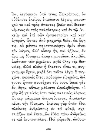 ῖον, λεγόμενον ὑπό τινος Σωκράτους, ὃν
οὐδέποτε ἐκεῖνος ἐπαύσατο λέγων, παντα-
χοῦ τε καὶ πρὸς ἅπαντας βοῶν καὶ διατει-
νόμενος ἐν ταῖς παλαίστραις καὶ ἐν τῷ Λυ-
κείῳ καὶ ἐπὶ τῶν ἐργαστηρίων καὶ κατ'
ἀγοράν, ὥσπερ ἀπὸ μηχανῆς θεός, ὡς ἔφη
τις. οὐ μέντοι προσεποιούμην ἐμὸν εἶναι
τὸν λόγον, ἀλλ' οὗπερ ἦν, καὶ ἠξίουν, ἂν
ἄρα μὴ δύνωμαι ἀπομνημονεῦσαι ἀκριβῶς
ἁπάντων τῶν ῥημάτων μηδὲ ὅλης τῆς δια-
νοίας, ἀλλὰ πλέον ἢ ἔλαττον εἴπω τι, συγ-
γνώμην ἔχειν, μηδὲ ὅτι ταῦτα λέγω ἃ τυγ-
χάνει πολλοῖς ἔτεσι πρότερον εἰρημένα, διὰ
τοῦτο ἧττον προσέχειν τὸν νοῦν. ἴσως γὰρ
ἄν, ἔφην, οὕτως μάλιστα ὠφεληθείητε. οὐ
γὰρ δή γε εἰκός ἐστι τοὺς παλαιοὺς λόγους
ὥσπερ φάρμακα διαπνεύσαντας ἀπολωλε-
κέναι τὴν δύναμιν. ἐκεῖνος γὰρ ὁπότ' ἴδοι
πλείονας ἀνθρώπους ἐν τῷ αὐτῷ, σχε-
τλιάζων καὶ ἐπιτιμῶν ἐβόα πάνυ ἀνδρείως
τε καὶ ἀνυποστόλως, Ποῖ φέρεσθε, ὤνθρω-
476
 