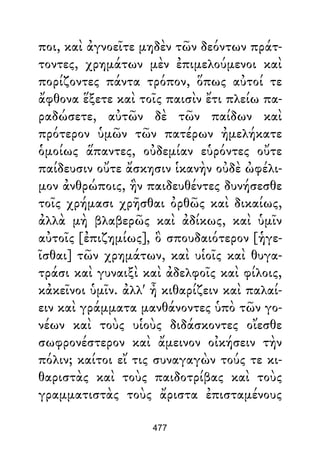 ποι, καὶ ἀγνοεῖτε μηδὲν τῶν δεόντων πράτ-
τοντες, χρημάτων μὲν ἐπιμελούμενοι καὶ
πορίζοντες πάντα τρόπον, ὅπως αὐτοί τε
ἄφθονα ἕξετε καὶ τοῖς παισὶν ἔτι πλείω πα-
ραδώσετε, αὐτῶν δὲ τῶν παίδων καὶ
πρότερον ὑμῶν τῶν πατέρων ἠμελήκατε
ὁμοίως ἅπαντες, οὐδεμίαν εὑρόντες οὔτε
παίδευσιν οὔτε ἄσκησιν ἱκανὴν οὐδὲ ὠφέλι-
μον ἀνθρώποις, ἣν παιδευθέντες δυνήσεσθε
τοῖς χρήμασι χρῆσθαι ὀρθῶς καὶ δικαίως,
ἀλλὰ μὴ βλαβερῶς καὶ ἀδίκως, καὶ ὑμῖν
αὐτοῖς [ἐπιζημίως], ὃ σπουδαιότερον [ἡγε-
ῖσθαι] τῶν χρημάτων, καὶ υἱοῖς καὶ θυγα-
τράσι καὶ γυναιξὶ καὶ ἀδελφοῖς καὶ φίλοις,
κἀκεῖνοι ὑμῖν. ἀλλ' ἦ κιθαρίζειν καὶ παλαί-
ειν καὶ γράμματα μανθάνοντες ὑπὸ τῶν γο-
νέων καὶ τοὺς υἱοὺς διδάσκοντες οἴεσθε
σωφρονέστερον καὶ ἄμεινον οἰκήσειν τὴν
πόλιν; καίτοι εἴ τις συναγαγὼν τούς τε κι-
θαριστὰς καὶ τοὺς παιδοτρίβας καὶ τοὺς
γραμματιστὰς τοὺς ἄριστα ἐπισταμένους
477
 