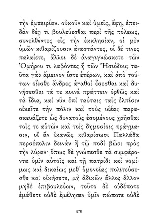 τὴν ἐμπειρίαν. οὐκοῦν καὶ ὑμεῖς, ἔφη, ἐπει-
δὰν δέῃ τι βουλεύεσθαι περὶ τῆς πόλεως,
συνελθόντες εἰς τὴν ἐκκλησίαν, οἱ μὲν
ὑμῶν κιθαρίζουσιν ἀναστάντες, οἱ δέ τινες
παλαίετε, ἄλλοι δὲ ἀναγιγνώσκετε τῶν
Ὁμήρου τι λαβόντες ἢ τῶν Ἡσιόδου; τα-
ῦτα γὰρ ἄμεινον ἴστε ἑτέρων, καὶ ἀπὸ τού-
των οἴεσθε ἄνδρες ἀγαθοὶ ἔσεσθαι καὶ δυ-
νήσεσθαι τά τε κοινὰ πράττειν ὀρθῶς καὶ
τὰ ἴδια, καὶ νῦν ἐπὶ ταύταις ταῖς ἐλπίσιν
οἰκεῖτε τὴν πόλιν καὶ τοὺς υἱέας παρα-
σκευάζετε ὡς δυνατοὺς ἐσομένους χρῆσθαι
τοῖς τε αὑτῶν καὶ τοῖς δημοσίοις πράγμα-
σιν, οἳ ἂν ἱκανῶς κιθαρίσωσι Παλλάδα
περσέπολιν δεινὰν ἢ τῷ ποδὶ βῶσι πρὸς
τὴν λύραν· ὅπως δὲ γνώσεσθε τὰ συμφέρο-
ντα ὑμῖν αὐτοῖς καὶ τῇ πατρίδι καὶ νομί-
μως καὶ δικαίως μεθ' ὁμονοίας πολιτεύσε-
σθε καὶ οἰκήσετε, μὴ ἀδικῶν ἄλλος ἄλλον
μηδὲ ἐπιβουλεύων, τοῦτο δὲ οὐδέποτε
ἐμάθετε οὐδὲ ἐμέλησεν ὑμῖν πώποτε οὐδὲ
479
 