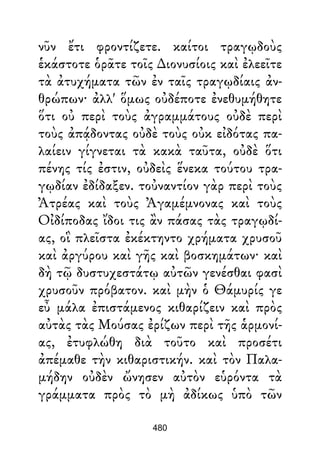 νῦν ἔτι φροντίζετε. καίτοι τραγῳδοὺς
ἑκάστοτε ὁρᾶτε τοῖς ∆ιονυσίοις καὶ ἐλεεῖτε
τὰ ἀτυχήματα τῶν ἐν ταῖς τραγῳδίαις ἀν-
θρώπων· ἀλλ' ὅμως οὐδέποτε ἐνεθυμήθητε
ὅτι οὐ περὶ τοὺς ἀγραμμάτους οὐδὲ περὶ
τοὺς ἀπᾴδοντας οὐδὲ τοὺς οὐκ εἰδότας πα-
λαίειν γίγνεται τὰ κακὰ ταῦτα, οὐδὲ ὅτι
πένης τίς ἐστιν, οὐδεὶς ἕνεκα τούτου τρα-
γῳδίαν ἐδίδαξεν. τοὐναντίον γὰρ περὶ τοὺς
Ἀτρέας καὶ τοὺς Ἀγαμέμνονας καὶ τοὺς
Οἰδίποδας ἴδοι τις ἂν πάσας τὰς τραγῳδί-
ας, οἳ πλεῖστα ἐκέκτηντο χρήματα χρυσοῦ
καὶ ἀργύρου καὶ γῆς καὶ βοσκημάτων· καὶ
δὴ τῷ δυστυχεστάτῳ αὐτῶν γενέσθαι φασὶ
χρυσοῦν πρόβατον. καὶ μὴν ὁ Θάμυρίς γε
εὖ μάλα ἐπιστάμενος κιθαρίζειν καὶ πρὸς
αὐτὰς τὰς Μούσας ἐρίζων περὶ τῆς ἁρμονί-
ας, ἐτυφλώθη διὰ τοῦτο καὶ προσέτι
ἀπέμαθε τὴν κιθαριστικήν. καὶ τὸν Παλα-
μήδην οὐδὲν ὤνησεν αὐτὸν εὑρόντα τὰ
γράμματα πρὸς τὸ μὴ ἀδίκως ὑπὸ τῶν
480
 