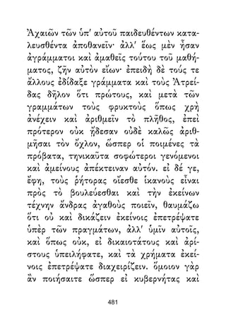 Ἀχαιῶν τῶν ὑπ' αὐτοῦ παιδευθέντων κατα-
λευσθέντα ἀποθανεῖν· ἀλλ' ἕως μὲν ἦσαν
ἀγράμματοι καὶ ἀμαθεῖς τούτου τοῦ μαθή-
ματος, ζῆν αὐτὸν εἴων· ἐπειδὴ δὲ τούς τε
ἄλλους ἐδίδαξε γράμματα καὶ τοὺς Ἀτρεί-
δας δῆλον ὅτι πρώτους, καὶ μετὰ τῶν
γραμμάτων τοὺς φρυκτοὺς ὅπως χρὴ
ἀνέχειν καὶ ἀριθμεῖν τὸ πλῆθος, ἐπεὶ
πρότερον οὐκ ᾔδεσαν οὐδὲ καλῶς ἀριθ-
μῆσαι τὸν ὄχλον, ὥσπερ οἱ ποιμένες τὰ
πρόβατα, τηνικαῦτα σοφώτεροι γενόμενοι
καὶ ἀμείνους ἀπέκτειναν αὐτόν. εἰ δέ γε,
ἔφη, τοὺς ῥήτορας οἴεσθε ἱκανοὺς εἶναι
πρὸς τὸ βουλεύεσθαι καὶ τὴν ἐκείνων
τέχνην ἄνδρας ἀγαθοὺς ποιεῖν, θαυμάζω
ὅτι οὐ καὶ δικάζειν ἐκείνοις ἐπετρέψατε
ὑπὲρ τῶν πραγμάτων, ἀλλ' ὑμῖν αὐτοῖς,
καὶ ὅπως οὐκ, εἰ δικαιοτάτους καὶ ἀρί-
στους ὑπειλήφατε, καὶ τὰ χρήματα ἐκεί-
νοις ἐπετρέψατε διαχειρίζειν. ὅμοιον γὰρ
ἂν ποιήσαιτε ὥσπερ εἰ κυβερνήτας καὶ
481
 