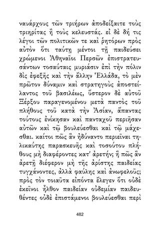 ναυάρχους τῶν τριήρων ἀποδείξαιτε τοὺς
τριηρίτας ἢ τοὺς κελευστάς. εἰ δὲ δή τις
λέγοι τῶν πολιτικῶν τε καὶ ῥητόρων πρὸς
αὐτὸν ὅτι ταύτῃ μέντοι τῇ παιδεύσει
χρώμενοι Ἀθηναῖοι Περσῶν ἐπιστρατευ-
σάντων τοσαύταις μυριάσιν ἐπὶ τὴν πόλιν
δὶς ἐφεξῆς καὶ τὴν ἄλλην Ἑλλάδα, τὸ μὲν
πρῶτον δύναμιν καὶ στρατηγοὺς ἀποστεί-
λαντος τοῦ βασιλέως, ὕστερον δὲ αὐτοῦ
Ξέρξου παραγενομένου μετὰ παντὸς τοῦ
πλήθους τοῦ κατὰ τὴν Ἀσίαν, ἅπαντας
τούτους ἐνίκησαν καὶ πανταχοῦ περιῆσαν
αὐτῶν καὶ τῷ βουλεύεσθαι καὶ τῷ μάχε-
σθαι. καίτοι πῶς ἂν ἠδύναντο περιεῖναι τη-
λικαύτης παρασκευῆς καὶ τοσούτου πλή-
θους μὴ διαφέροντες κατ' ἀρετήν; ἢ πῶς ἂν
ἀρετῇ διέφερον μὴ τῆς ἀρίστης παιδείας
τυγχάνοντες, ἀλλὰ φαύλης καὶ ἀνωφελοῦς;
πρὸς τὸν τοιαῦτα εἰπόντα ἔλεγεν ὅτι οὐδὲ
ἐκεῖνοι ἦλθον παιδείαν οὐδεμίαν παιδευ-
θέντες οὐδὲ ἐπιστάμενοι βουλεύεσθαι περὶ
482
 