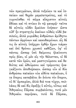 τῶν πραγμάτων, ἀλλὰ τοξεύειν τε καὶ ἱπ-
πεύειν καὶ θηρᾶν μεμελετηκότες, καὶ τὸ
γυμνοῦσθαι τὸ σῶμα αἴσχιστον αὐτοῖς
ἐδόκει καὶ τὸ πτύειν ἐν τῷ φανερῷ· ταῦτα
δὲ αὐτοὺς οὐδὲν ἔμελλεν ὀνήσειν· ὥστε
οὐδ' ἦν στρατηγὸς ἐκείνων οὐδεὶς οὐδὲ βα-
σιλεύς, ἀλλὰ μυριάδες ἀνθρώπων ἀμύθητοι
πάντων ἀφρόνων καὶ κακοδαιμόνων. εἷς δέ
τις ἐν αὐτοῖς ὑπῆρχεν ὀρθὴν ἔχων τιάραν
καὶ ἐπὶ θρόνου χρυσοῦ καθίζων, ὑφ' οὗ
πάντες ὥσπερ ὑπὸ δαίμονος ἠλαύνοντο
πρὸς βίαν, οἱ μὲν εἰς τὴν θάλατταν, οἱ δὲ
κατὰ τῶν ὀρῶν, καὶ μαστιγούμενοι καὶ δε-
διότες καὶ ὠθούμενοι καὶ τρέμοντες ἠνα-
γκάζοντο ἀποθνῄσκειν. ὥσπερ οὖν εἰ δύο
ἀνθρώπω παλαίειν οὐκ εἰδότε παλαίοιεν, ὅ
γε ἕτερος καταβάλοι ἂν ἐνίοτε τὸν ἕτερον,
οὐ δι' ἐμπειρίαν, ἀλλὰ διά τινα τύχην, πολ-
λάκις δὲ καὶ δὶς ἐφεξῆς ὁ αὐτός, οὕτως καὶ
Ἀθηναίοις Πέρσαι συμβαλόντες, τοτὲ μὲν
Ἀθηναῖοι περιῆσαν, τοτὲ δὲ Πέρσαι,
483
 