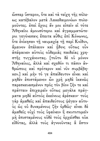 ὥσπερ ὕστερον, ὅτε καὶ τὰ τείχη τῆς πόλε-
ως κατέβαλον μετὰ Λακεδαιμονίων πολε-
μοῦντες. ἐπεὶ ἔχοις ἄν μοι εἰπεῖν εἰ τότε
Ἀθηναῖοι ἀμουσότεροι καὶ ἀγραμματώτε-
ροι γεγόνεσαν; ἔπειτα αὖθις ἐπὶ Κόνωνος,
ὅτε ἐνίκησαν τῇ ναυμαχίᾳ τῇ περὶ Κνίδον,
ἄμεινον ἐπάλαιον καὶ ᾖδον; οὕτως οὖν
ἀπέφαινεν αὐτοὺς οὐδεμιᾶς παιδείας χρη-
στῆς τυγχάνοντας. [τοῦτο δὲ οὐ μόνον
Ἀθηναίοις, ἀλλὰ καὶ σχεδόν τι πᾶσιν ἀν-
θρώποις καὶ πρότερον καὶ νῦν συμβέβη-
κεν.] καὶ μὴν τό γε ἀπαίδευτον εἶναι καὶ
μηδὲν ἐπιστάμενον ὧν χρὴ μηδὲ ἱκανῶς
παρεσκευασμένον πρὸς τὸν βίον ζῆν τε καὶ
πράττειν ἐπιχειρεῖν οὕτως μεγάλα πράγ-
ματα μηδὲ αὐτοὺς ἐκείνους ἀρέσκειν· τοὺς
γὰρ ἀμαθεῖς καὶ ἀπαιδεύτους ψέγειν αὐτο-
ὺς ὡς οὐ δυναμένους ζῆν ὀρθῶς· εἶναι δὲ
ἀμαθεῖς οὐχὶ τοὺς ὑφαίνειν ἢ σκυτοτομεῖν
μὴ ἐπισταμένους οὐδὲ τοὺς ὀρχεῖσθαι οὐκ
εἰδότας, ἀλλὰ τοὺς ἀγνοοῦντας ἃ ἔστιν
484
 