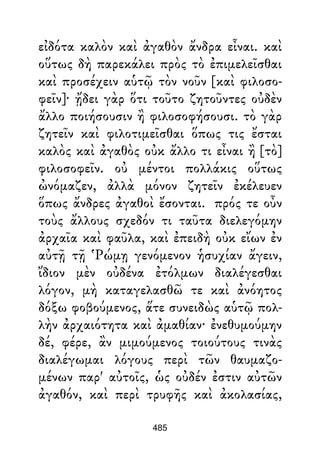 εἰδότα καλὸν καὶ ἀγαθὸν ἄνδρα εἶναι. καὶ
οὕτως δὴ παρεκάλει πρὸς τὸ ἐπιμελεῖσθαι
καὶ προσέχειν αὑτῷ τὸν νοῦν [καὶ φιλοσο-
φεῖν]· ᾔδει γὰρ ὅτι τοῦτο ζητοῦντες οὐδὲν
ἄλλο ποιήσουσιν ἢ φιλοσοφήσουσι. τὸ γὰρ
ζητεῖν καὶ φιλοτιμεῖσθαι ὅπως τις ἔσται
καλὸς καὶ ἀγαθὸς οὐκ ἄλλο τι εἶναι ἢ [τὸ]
φιλοσοφεῖν. οὐ μέντοι πολλάκις οὕτως
ὠνόμαζεν, ἀλλὰ μόνον ζητεῖν ἐκέλευεν
ὅπως ἄνδρες ἀγαθοὶ ἔσονται. πρός τε οὖν
τοὺς ἄλλους σχεδόν τι ταῦτα διελεγόμην
ἀρχαῖα καὶ φαῦλα, καὶ ἐπειδὴ οὐκ εἴων ἐν
αὐτῇ τῇ Ῥώμῃ γενόμενον ἡσυχίαν ἄγειν,
ἴδιον μὲν οὐδένα ἐτόλμων διαλέγεσθαι
λόγον, μὴ καταγελασθῶ τε καὶ ἀνόητος
δόξω φοβούμενος, ἅτε συνειδὼς αὑτῷ πολ-
λὴν ἀρχαιότητα καὶ ἀμαθίαν· ἐνεθυμούμην
δέ, φέρε, ἂν μιμούμενος τοιούτους τινὰς
διαλέγωμαι λόγους περὶ τῶν θαυμαζο-
μένων παρ' αὐτοῖς, ὡς οὐδέν ἐστιν αὐτῶν
ἀγαθόν, καὶ περὶ τρυφῆς καὶ ἀκολασίας,
485
 
