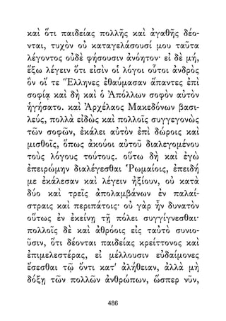 καὶ ὅτι παιδείας πολλῆς καὶ ἀγαθῆς δέο-
νται, τυχὸν οὐ καταγελάσουσί μου ταῦτα
λέγοντος οὐδὲ φήσουσιν ἀνόητον· εἰ δὲ μή,
ἕξω λέγειν ὅτι εἰσὶν οἱ λόγοι οὗτοι ἀνδρὸς
ὃν οἵ τε Ἕλληνες ἐθαύμασαν ἅπαντες ἐπὶ
σοφίᾳ καὶ δὴ καὶ ὁ Ἀπόλλων σοφὸν αὐτὸν
ἡγήσατο. καὶ Ἀρχέλαος Μακεδόνων βασι-
λεύς, πολλὰ εἰδὼς καὶ πολλοῖς συγγεγονὼς
τῶν σοφῶν, ἐκάλει αὐτὸν ἐπὶ δώροις καὶ
μισθοῖς, ὅπως ἀκούοι αὐτοῦ διαλεγομένου
τοὺς λόγους τούτους. οὕτω δὴ καὶ ἐγὼ
ἐπειρώμην διαλέγεσθαι Ῥωμαίοις, ἐπειδή
με ἐκάλεσαν καὶ λέγειν ἠξίουν, οὐ κατὰ
δύο καὶ τρεῖς ἀπολαμβάνων ἐν παλαί-
στραις καὶ περιπάτοις· οὐ γὰρ ἦν δυνατὸν
οὕτως ἐν ἐκείνῃ τῇ πόλει συγγίγνεσθαι·
πολλοῖς δὲ καὶ ἀθρόοις εἰς ταὐτὸ συνιο-
ῦσιν, ὅτι δέονται παιδείας κρείττονος καὶ
ἐπιμελεστέρας, εἰ μέλλουσιν εὐδαίμονες
ἔσεσθαι τῷ ὄντι κατ' ἀλήθειαν, ἀλλὰ μὴ
δόξῃ τῶν πολλῶν ἀνθρώπων, ὥσπερ νῦν,
486
 