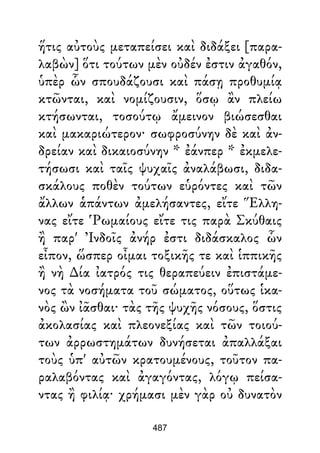 ἥτις αὐτοὺς μεταπείσει καὶ διδάξει [παρα-
λαβὼν] ὅτι τούτων μὲν οὐδέν ἐστιν ἀγαθόν,
ὑπὲρ ὧν σπουδάζουσι καὶ πάσῃ προθυμίᾳ
κτῶνται, καὶ νομίζουσιν, ὅσῳ ἂν πλείω
κτήσωνται, τοσούτῳ ἄμεινον βιώσεσθαι
καὶ μακαριώτερον· σωφροσύνην δὲ καὶ ἀν-
δρείαν καὶ δικαιοσύνην * ἐάνπερ * ἐκμελε-
τήσωσι καὶ ταῖς ψυχαῖς ἀναλάβωσι, διδα-
σκάλους ποθὲν τούτων εὑρόντες καὶ τῶν
ἄλλων ἁπάντων ἀμελήσαντες, εἴτε Ἕλλη-
νας εἴτε Ῥωμαίους εἴτε τις παρὰ Σκύθαις
ἢ παρ' Ἰνδοῖς ἀνήρ ἐστι διδάσκαλος ὧν
εἶπον, ὥσπερ οἶμαι τοξικῆς τε καὶ ἱππικῆς
ἢ νὴ ∆ία ἰατρός τις θεραπεύειν ἐπιστάμε-
νος τὰ νοσήματα τοῦ σώματος, οὕτως ἱκα-
νὸς ὢν ἰᾶσθαι· τὰς τῆς ψυχῆς νόσους, ὅστις
ἀκολασίας καὶ πλεονεξίας καὶ τῶν τοιού-
των ἀρρωστημάτων δυνήσεται ἀπαλλάξαι
τοὺς ὑπ' αὐτῶν κρατουμένους, τοῦτον πα-
ραλαβόντας καὶ ἀγαγόντας, λόγῳ πείσα-
ντας ἢ φιλίᾳ· χρήμασι μὲν γὰρ οὐ δυνατὸν
487
 