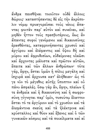 ἄνδρα πεισθῆναι τοιοῦτον οὐδὲ ἄλλοις
δώροις· καταστήσαντας δὲ εἰς τὴν ἀκρόπο-
λιν νόμῳ προαγορεῦσαι τοὺς νέους ἅπα-
ντας φοιτᾶν παρ' αὐτὸν καὶ συνεῖναι, καὶ
μηδὲν ἧττον τοὺς πρεσβυτέρους, ἕως ἂν
ἅπαντες σοφοὶ γενόμενοι καὶ δικαιοσύνης
ἐρασθέντες, καταφρονήσαντες χρυσοῦ καὶ
ἀργύρου καὶ ἐλέφαντος καὶ ὄψου δὴ καὶ
μύρου καὶ ἀφροδισίων, εὐδαίμονες οἰκῶσι
καὶ ἄρχοντες μάλιστα καὶ πρῶτον αὑτῶν,
ἔπειτα καὶ τῶν ἄλλων ἀνθρώπων· τότε
γάρ, ἔφην, ἔσται ὑμῶν ἡ πόλις μεγάλη καὶ
ἰσχυρὰ καὶ ἄρχουσα κατ' ἀλήθειαν· ὡς τό
γε νῦν τὸ μέγεθος αὐτῆς ὕποπτον καὶ οὐ
πάνυ ἀσφαλές. ὅσῳ γὰρ ἄν, ἔφην, πλείων ἥ
τε ἀνδρεία καὶ ἡ δικαιοσύνη καὶ ἡ σωφρο-
σύνη γίγνηται παρ' ὑμῖν, τοσούτῳ ἔλαττον
ἔσται τό τε ἀργύριον καὶ τὸ χρυσίον καὶ τὰ
ἐλεφάντινα σκεύη καὶ τὰ ἠλέκτρινα καὶ
κρύσταλλος καὶ θύον καὶ ἔβενος καὶ ὁ τῶν
γυναικῶν κόσμος καὶ τὰ ποικίλματα καὶ αἱ
488
 