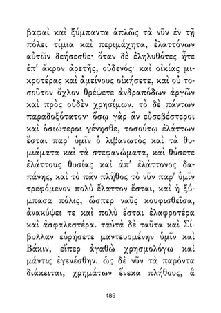 βαφαὶ καὶ ξύμπαντα ἁπλῶς τὰ νῦν ἐν τῇ
πόλει τίμια καὶ περιμάχητα, ἐλαττόνων
αὐτῶν δεήσεσθε· ὅταν δὲ ἐληλυθότες ἦτε
ἐπ' ἄκρον ἀρετῆς, οὐδενός· καὶ οἰκίας μι-
κροτέρας καὶ ἀμείνους οἰκήσετε, καὶ οὐ το-
σοῦτον ὄχλον θρέψετε ἀνδραπόδων ἀργῶν
καὶ πρὸς οὐδὲν χρησίμων. τὸ δὲ πάντων
παραδοξότατον· ὅσῳ γὰρ ἂν εὐσεβέστεροι
καὶ ὁσιώτεροι γένησθε, τοσούτῳ ἐλάττων
ἔσται παρ' ὑμῖν ὁ λιβανωτὸς καὶ τὰ θυ-
μιάματα καὶ τὰ στεφανώματα, καὶ θύσετε
ἐλάττους θυσίας καὶ ἀπ' ἐλάττονος δα-
πάνης, καὶ τὸ πᾶν πλῆθος τὸ νῦν παρ' ὑμῖν
τρεφόμενον πολὺ ἔλαττον ἔσται, καὶ ἡ ξύ-
μπασα πόλις, ὥσπερ ναῦς κουφισθεῖσα,
ἀνακύψει τε καὶ πολὺ ἔσται ἐλαφροτέρα
καὶ ἀσφαλεστέρα. ταὐτὰ δὲ ταῦτα καὶ Σί-
βυλλαν εὑρήσετε μαντευομένην ὑμῖν καὶ
Βάκιν, εἴπερ ἀγαθὼ χρησμολόγω καὶ
μάντις ἐγενέσθην. ὡς δὲ νῦν τὰ παρόντα
διάκειται, χρημάτων ἕνεκα πλήθους, ἃ
489
 