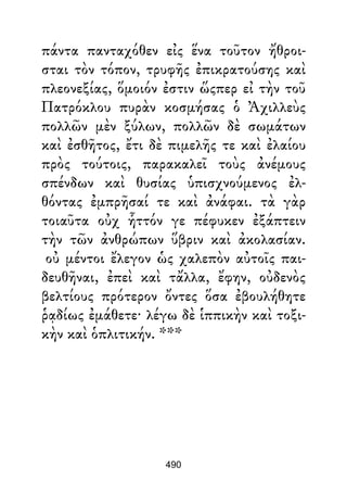 πάντα πανταχόθεν εἰς ἕνα τοῦτον ἤθροι-
σται τὸν τόπον, τρυφῆς ἐπικρατούσης καὶ
πλεονεξίας, ὅμοιόν ἐστιν ὥςπερ εἰ τὴν τοῦ
Πατρόκλου πυρὰν κοσμήσας ὁ Ἀχιλλεὺς
πολλῶν μὲν ξύλων, πολλῶν δὲ σωμάτων
καὶ ἐσθῆτος, ἔτι δὲ πιμελῆς τε καὶ ἐλαίου
πρὸς τούτοις, παρακαλεῖ τοὺς ἀνέμους
σπένδων καὶ θυσίας ὑπισχνούμενος ἐλ-
θόντας ἐμπρῆσαί τε καὶ ἀνάφαι. τὰ γὰρ
τοιαῦτα οὐχ ἧττόν γε πέφυκεν ἐξάπτειν
τὴν τῶν ἀνθρώπων ὕβριν καὶ ἀκολασίαν.
οὐ μέντοι ἔλεγον ὡς χαλεπὸν αὐτοῖς παι-
δευθῆναι, ἐπεὶ καὶ τἄλλα, ἔφην, οὐδενὸς
βελτίους πρότερον ὄντες ὅσα ἐβουλήθητε
ῥᾳδίως ἐμάθετε· λέγω δὲ ἱππικὴν καὶ τοξι-
κὴν καὶ ὁπλιτικήν. ***
490
 