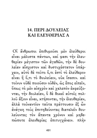 14. ΠΕΡΙ ∆ΟΥΛΕΙΑΣ
ΚΑΙ ΕΛΕΥΘΕΡΙΑΣ Α
Οἱ ἄνθρωποι ἐπιθυμοῦσι μὲν ἐλεύθεροι
εἶναι μάλιστα πάντων, καί φασι τὴν ἐλευ-
θερίαν μέγιστον τῶν ἀγαθῶν, τὴν δὲ δου-
λείαν αἴσχιστον καὶ δυστυχέστατον ὑπάρ-
χειν, αὐτὸ δὲ τοῦτο ὅ,τι ἐστὶ τὸ ἐλεύθερον
εἶναι ἢ ὅ,τι τὸ δουλεύειν, οὐκ ἴσασιν. καὶ
τοίνυν οὐδὲ ποιοῦσιν οὐδέν, ὡς ἔπος εἰπεῖν,
ὅπως τὸ μὲν αἰσχρὸν καὶ χαλεπὸν ἐκφεύξο-
νται, τὴν δουλείαν, ὃ δὲ δοκεῖ αὐτοῖς πολ-
λοῦ ἄξιον εἶναι, κτήσονται, τὴν ἐλευθερίαν,
ἀλλὰ τοὐναντίον ταῦτα πράττουσιν ἐξ ὧν
ἀνάγκη τοὺς ἐπιτηδεύοντας διατελεῖν δου-
λεύοντας τὸν ἅπαντα χρόνον καὶ μηδε-
πώποτε ἐλευθερίας ἐπιτυγχάνειν. πλὴν
491
 