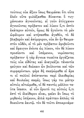 τούτους οὐκ ἄξιον ἴσως θαυμάσαι ὅτι οὔτε
ἑλεῖν οὔτε φυλάξασθαι δύνανται ὃ τυγ-
χάνουσιν ἀγνοοῦντες. εἰ γοῦν ἐτύγχανον
ἀγνοοῦντες πρόβατον καὶ λύκον ὅ,τι ἐστὶν
ἑκάτερον αὐτοῖν, ὅμως δὲ ἡγοῦντο τὸ μὲν
ὠφέλιμον καὶ κτήσασθαι ἀγαθόν, τὸ δὲ
βλαβερὸν καὶ ἀσύμφορον, οὐκ ἂν ἦν θαυμα-
στὸν οὐδέν, εἰ τὸ μὲν πρόβατον ἐφοβοῦντο
καὶ ἔφευγον ἐνίοτε ὡς λύκον, τὸν δὲ λύκον
προσίεντο καὶ ὑπέμενον, νομίσαντες
πρόβατον· ἡ γὰρ ἄγνοια τοιαῦτα ἐργάζεται
τοὺς οὐκ εἰδότας καὶ ἀναγκάζει τἀναντία
φεύγειν καὶ διώκειν ὧν βούλονται καὶ τῶν
συμφερόντων. φέρε δὴ σκεψώμεθα εἰ ἄρα
τι οἱ πολλοὶ ἐπίστανται περὶ ἐλευθερίας
καὶ δουλείας σαφές. ἴσως γάρ τοι μάτην
αὐτοὺς αἰτιώμεθα, οἱ δὲ παντὸς μᾶλλον τα-
ῦτα ἴσασιν. εἰ οὖν ἔροιτό τις αὐτοὺς ὅ,τι
ἐστὶ τὸ ἐλεύθερον εἶναι, φαῖεν ἂν ἴσως τὸ
μηδενὸς ὑπήκοον, ἀλλὰ πράττειν ἁπλῶς τὰ
δοκοῦντα ἑαυτῷ. τὸν δὲ τοῦτο ἀποκρινάμε-
492
 