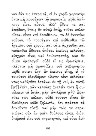 νον ἐάν τις ἐπερωτᾷ, εἰ ἐν χορῷ χορευτὴν
ὄντα μὴ προσέχειν τῷ κορυφαίῳ μηδὲ ὑπή-
κοον εἶναι αὐτοῦ, ἀλλ' ᾄδειν τε καὶ
ἀπᾴδειν, ὅπως ἂν αὐτῷ ἐπίῃ, τοῦτο καλὸν
οἴεται εἶναι καὶ ἐλευθέριον, τὸ δὲ ἐναντίον
τούτου, τὸ προσέχειν καὶ πείθεσθαι τῷ
ἡγεμόνι τοῦ χοροῦ, καὶ τότε ἄρχεσθαι καὶ
παύεσθαι ᾄδοντα ὁπόταν ἐκεῖνος κελεύσῃ,
αἰσχρὸν εἶναι καὶ δουλοπρεπές, οὐκ ἂν
οἶμαι ὁμολογοῖ. οὐδὲ εἴ τις ἐρωτήσειε,
πλέοντα μὴ φροντίζειν τοῦ κυβερνήτου
μηδὲ ποιεῖν ἅττ' ἂν ἐκεῖνος εἴπῃ, εἰ τὸ
τοιοῦτον ἐλευθέριον οἴοιτο· οἷον κελεύσα-
ντος καθῆσθαι ἑστάναι ἐν τῇ νηί, ἂν αὐτῷ
[μὴ] ἐπίῃ, κἂν κελεύσῃ ἀντλεῖν ποτε ἢ συ-
νέλκειν τὰ ἱστία, μήτ' ἀντλῆσαι μήθ' ἅψα-
σθαι τῶν κάλων, οὐδὲ τοῦτον εἴποι ἂν
ἐλεύθερον οὐδὲ ζηλωτόν, ὅτι πράττει τὰ
δοκοῦντα αὑτῷ. καὶ μὴν τούς γε στρα-
τιώτας οὐκ ἂν φαίη δούλους εἶναι, διότι
ὑπήκοοί εἰσι τοῦ στρατηγοῦ, καὶ τότε ἀνί-
493
 