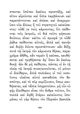 στανται ὁπόταν ἐκεῖνος προστάξῃ, καὶ
σῖτον αἱροῦνται καὶ ὅπλα λαμβάνουσι καὶ
παρατάττονται καὶ ἐπίασι καὶ ἀναχωρο-
ῦσιν οὐκ ἄλλως ἢ τοῦ στρατηγοῦ κελεύσα-
ντος· οὐδέ γε τοὺς κάμνοντας, ὅτι πείθο-
νται τοῖς ἰατροῖς, οὐ διὰ τοῦτο φήσουσι
δούλους εἶναι· καίτοι οὐ σμικρά γε οὐδὲ
ῥᾴδια πείθονται αὐτοῖς, ἀλλὰ καὶ πεινῆν
καὶ διψῆν ἐνίοτε προστάττουσι· κἂν δόξῃ
ποτὲ τῷ ἰατρῷ τὸν κάμνοντα δῆσαι, παρα-
χρῆμα ἐδέθη, κἂν τεμεῖν ἢ καῦσαι, καυθή-
σεται καὶ τμηθήσεται ἐφ' ὅσον ἂν ἐκείνῳ
δοκῇ· ἐὰν δὲ μὴ πείθηται, πάντες οἱ ἐν τῇ
οἰκίᾳ τῷ ἰατρῷ συναγωνιοῦνται, οὐ μόνον
οἱ ἐλεύθεροι, ἀλλὰ πολλάκις οἱ τοῦ νοσο-
ῦντος οἰκέται αὐτοὶ καταδοῦσι τὸν δε-
σπότην, καὶ τὸ πῦρ κομίζουσιν, ὅπως καυ-
θήσεται, καὶ τἄλλα ὑπηρετοῦσιν. μὴ οὖν οὐ
φῂς ἐλεύθερον εἶναι τὸν ἄνδρα τοῦτον, ὅτι
πολλὰ καὶ ἀηδῆ ἑτέρου κελεύοντος ὑπο-
μένει; οὐ γὰρ δήπου τὸν Περσῶν βασιλέα
494
 