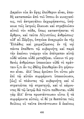 ∆αρεῖον οὐκ ἂν ἔφης ἐλεύθερον εἶναι, ἐπει-
δὴ καταπεσὼν ἀπὸ τοῦ ἵππου ἐν κυνηγεσί-
οις, τοῦ ἀστραγάλου ἐκχωρήσαντος, ὑπή-
κουε τοῖς ἰατροῖς ἕλκουσι καὶ στρεβλοῦσιν
αὐτοῦ τὸν πόδα, ὅπως καταστήσεται τὸ
ἄρθρον, καὶ ταῦτα Αἰγυπτίοις ἀνθρώποις·
οὐδ' αὖ Ξέρξην, ὁπηνίκα ἀναχωρῶν ἐκ τῆς
Ἑλλάδος καὶ χειμαζόμενος ἐν τῇ νηὶ
πάντα ἐπείθετο τῷ κυβερνήτῃ καὶ παρὰ
τὴν ἐκείνου γνώμην οὐκ ἐπέτρεπεν αὑτῷ
οὐδὲ νεῦσαι οὐδὲ μεταβῆναι. οὔκουν τὸ μη-
δενὸς ἀνθρώπων ὑπακούειν οὐδὲ τὸ πράτ-
τειν ὅ,τι ἄν τις ἐθέλῃ ἐλευθερίαν ἔτι φήσου-
σιν εἶναι. ἀλλ' ἴσως ἐροῦσιν ὅτι οὗτοι μὲν
ἐπὶ τῷ αὑτῶν συμφέροντι ὑπακούουσιν,
[ὡς] οἱ πλέοντες τῷ κυβερνήτῃ καὶ οἱ
στρατιῶται τῷ στρατηγῷ, καὶ οἱ κάμνο-
ντες δὲ τῷ ἰατρῷ διὰ τοῦτο πείθονται. οὐδὲ
γὰρ ἄλλ' ἄττα προστάττουσιν οὗτοι ἢ τὰ
συμφέροντα αὐτοῖς. οἱ δέ γε δεσπόται τοῖς
δούλοις οὐ ταῦτα ἐπιτάττουσιν ἃ ἐκείνοις
495
 