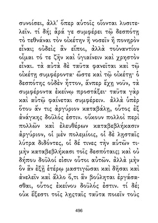 συνοίσει, ἀλλ' ὅπερ αὑτοῖς οἴονται λυσιτε-
λεῖν. τί δή; ἆρά γε συμφέρει τῷ δεσπότῃ
τὸ τεθνάναι τὸν οἰκέτην ἢ νοσεῖν ἢ πονηρὸν
εἶναι; οὐδεὶς ἂν εἴποι, ἀλλὰ τοὐναντίον
οἶμαι τό τε ζῆν καὶ ὑγιαίνειν καὶ χρηστὸν
εἶναι. τὰ αὐτὰ δὲ ταῦτα φανεῖται καὶ τῷ
οἰκέτῃ συμφέροντα· ὥστε καὶ τῷ οἰκέτῃ· ὁ
δεσπότης οὐδὲν ἧττον, ἄνπερ ἔχῃ νοῦν, τὰ
συμφέροντα ἐκείνῳ προστάξει· ταῦτα γὰρ
καὶ αὐτῷ φαίνεται συμφέρειν. ἀλλὰ ὑπὲρ
ὅτου ἄν τις ἀργύριον καταβάλῃ, οὗτος ἐξ
ἀνάγκης δοῦλός ἐστιν. οὔκουν πολλοὶ περὶ
πολλῶν καὶ ἐλευθέρων καταβεβλήκασιν
ἀργύριον, οἱ μὲν πολεμίοις, οἱ δὲ λῃσταῖς
λύτρα διδόντες, οἱ δέ τινες τὴν αὑτῶν τι-
μὴν καταβεβλήκασι τοῖς δεσπόταις; καὶ οὐ
δήπου δοῦλοί εἰσιν οὗτοι αὐτῶν. ἀλλὰ μὴν
ὃν ἂν ἐξῇ ἑτέρῳ μαστιγῶσαι καὶ δῆσαι καὶ
ἀνελεῖν καὶ ἄλλο ὅ,τι ἂν βούληται ἐργάσα-
σθαι, οὗτος ἐκείνου δοῦλός ἐστιν. τί δέ;
οὐκ ἔξεστι τοῖς λῃςταῖς ταῦτα ποιεῖν τοὺς
496
 