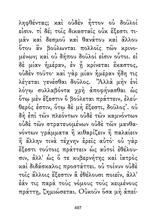 ληφθέντας; καὶ οὐδὲν ἧττον οὐ δοῦλοί
εἰσιν. τί δέ; τοῖς δικασταῖς οὐκ ἔξεστι τι-
μᾶν καὶ δεσμοῦ καὶ θανάτου καὶ ἄλλου
ὅτου ἂν βούλωνται πολλοῖς τῶν κρινο-
μένων; καὶ οὐ δήπου δοῦλοί εἰσιν οὗτοι. εἰ
δὲ μίαν ἡμέραν, ἐν ᾗ κρίνεται ἕκαστος,
οὐδὲν τοῦτο· καὶ γὰρ μίαν ἡμέραν ἤδη τις
λέγεται γενέσθαι δοῦλος. ’Ἀλλὰ μὴν ἑνὶ
λόγῳ συλλαβόντα χρὴ ἀποφήνασθαι ὡς
ὅτῳ μὲν ἔξεστιν ὃ βούλεται πράττειν, ἐλεύ-
θερός ἐστιν, ὅτῳ δὲ μὴ ἔξεστι, δοῦλος’. οὐ
δὴ ἐπὶ τῶν πλεόντων οὐδὲ τῶν καμνόντων
οὐδὲ τῶν στρατευομένων οὐδὲ τῶν μανθα-
νόντων γράμματα ἢ κιθαρίζειν ἢ παλαίειν
ἢ ἄλλην τινὰ τέχνην ἐρεῖς αὐτό· οὐ γὰρ
ἔξεστι τούτοις πράττειν ὡς αὐτοὶ ἐθέλου-
σιν, ἀλλ' ὡς ὅ τε κυβερνήτης καὶ ἰατρὸς
καὶ διδάσκαλος προστάττει. οὐ τοίνυν οὐδὲ
τοῖς ἄλλοις ἔξεστιν ἃ ἐθέλουσι ποιεῖν, ἀλλ'
ἐάν τις παρὰ τοὺς νόμους τοὺς κειμένους
πράττῃ, ζημιώσεται. Οὐκοῦν ὅσα μὴ ἀπεί-
497
 