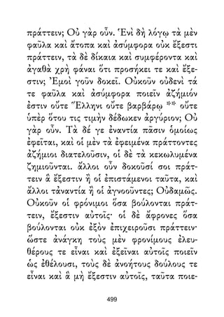 πράττειν; Οὐ γὰρ οὖν. Ἑνὶ δὴ λόγῳ τὰ μὲν
φαῦλα καὶ ἄτοπα καὶ ἀσύμφορα οὐκ ἔξεστι
πράττειν, τὰ δὲ δίκαια καὶ συμφέροντα καὶ
ἀγαθὰ χρὴ φάναι ὅτι προσήκει τε καὶ ἔξε-
στιν; Ἐμοὶ γοῦν δοκεῖ. Οὐκοῦν οὐδενὶ τά
τε φαῦλα καὶ ἀσύμφορα ποιεῖν ἀζήμιόν
ἐστιν οὔτε Ἕλληνι οὔτε βαρβάρῳ ** οὔτε
ὑπὲρ ὅτου τις τιμὴν δέδωκεν ἀργύριον; Οὐ
γὰρ οὖν. Τὰ δέ γε ἐναντία πᾶσιν ὁμοίως
ἐφεῖται, καὶ οἱ μὲν τὰ ἐφειμένα πράττοντες
ἀζήμιοι διατελοῦσιν, οἱ δὲ τὰ κεκωλυμένα
ζημιοῦνται. ἄλλοι οὖν δοκοῦσί σοι πράτ-
τειν ἃ ἔξεστιν ἢ οἱ ἐπιστάμενοι ταῦτα, καὶ
ἄλλοι τἀναντία ἢ οἱ ἀγνοοῦντες; Οὐδαμῶς.
Οὐκοῦν οἱ φρόνιμοι ὅσα βούλονται πράτ-
τειν, ἔξεστιν αὐτοῖς· οἱ δὲ ἄφρονες ὅσα
βούλονται οὐκ ἐξὸν ἐπιχειροῦσι πράττειν·
ὥστε ἀνάγκη τοὺς μὲν φρονίμους ἐλευ-
θέρους τε εἶναι καὶ ἐξεῖναι αὐτοῖς ποιεῖν
ὡς ἐθέλουσι, τοὺς δὲ ἀνοήτους δούλους τε
εἶναι καὶ ἃ μὴ ἔξεστιν αὐτοῖς, ταῦτα ποιε-
499
 