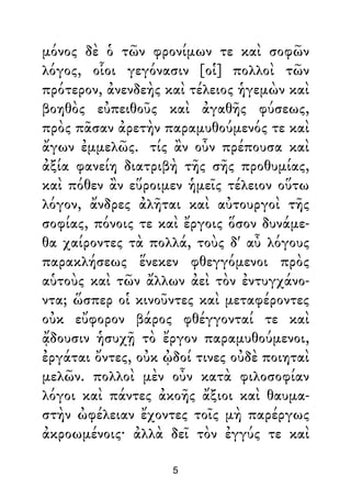 μόνος δὲ ὁ τῶν φρονίμων τε καὶ σοφῶν
λόγος, οἷοι γεγόνασιν [οἱ] πολλοὶ τῶν
πρότερον, ἀνενδεὴς καὶ τέλειος ἡγεμὼν καὶ
βοηθὸς εὐπειθοῦς καὶ ἀγαθῆς φύσεως,
πρὸς πᾶσαν ἀρετὴν παραμυθούμενός τε καὶ
ἄγων ἐμμελῶς. τίς ἂν οὖν πρέπουσα καὶ
ἀξία φανείη διατριβὴ τῆς σῆς προθυμίας,
καὶ πόθεν ἂν εὕροιμεν ἡμεῖς τέλειον οὕτω
λόγον, ἄνδρες ἀλῆται καὶ αὐτουργοὶ τῆς
σοφίας, πόνοις τε καὶ ἔργοις ὅσον δυνάμε-
θα χαίροντες τὰ πολλά, τοὺς δ' αὖ λόγους
παρακλήσεως ἕνεκεν φθεγγόμενοι πρὸς
αὑτοὺς καὶ τῶν ἄλλων ἀεὶ τὸν ἐντυγχάνο-
ντα; ὥσπερ οἱ κινοῦντες καὶ μεταφέροντες
οὐκ εὔφορον βάρος φθέγγονταί τε καὶ
ᾄδουσιν ἡσυχῇ τὸ ἔργον παραμυθούμενοι,
ἐργάται ὄντες, οὐκ ᾠδοί τινες οὐδὲ ποιηταὶ
μελῶν. πολλοὶ μὲν οὖν κατὰ φιλοσοφίαν
λόγοι καὶ πάντες ἀκοῆς ἄξιοι καὶ θαυμα-
στὴν ὠφέλειαν ἔχοντες τοῖς μὴ παρέργως
ἀκροωμένοις· ἀλλὰ δεῖ τὸν ἐγγύς τε καὶ
5
 