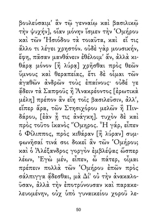 βουλεύσαιμ' ἂν τῷ γενναίῳ καὶ βασιλικῷ
τὴν ψυχήν], οἵαν μόνην ἴσμεν τὴν Ὁμήρου
καὶ τῶν Ἡσιόδου τὰ τοιαῦτα, καὶ εἴ τις
ἄλλο τι λέγει χρηστόν. οὐδὲ γὰρ μουσικήν,
ἔφη, πᾶσαν μανθάνειν ἐθέλοιμ' ἄν, ἀλλὰ κι-
θάρᾳ μόνον [ἢ λύρᾳ] χρῆσθαι πρὸς θεῶν
ὕμνους καὶ θεραπείας, ἔτι δὲ οἶμαι τῶν
ἀγαθῶν ἀνδρῶν τοὺς ἐπαίνους· οὐδέ γε
ᾄδειν τὰ Σαπφοῦς ἢ Ἀνακρέοντος [ἐρωτικὰ
μέλη] πρέπον ἂν εἴη τοῖς βασιλεῦσιν, ἀλλ',
εἴπερ ἄρα, τῶν Στησιχόρου μελῶν ἢ Πιν-
δάρου, [ἐὰν ᾖ τις ἀνάγκη]. τυχὸν δὲ καὶ
πρὸς τοῦτο ἱκανὸς Ὅμηρος. Ἦ γάρ, εἶπεν
ὁ Φίλιππος, πρὸς κιθάραν [ἢ λύραν] συμ-
φωνῆσαί τινά σοι δοκεῖ ἂν τῶν Ὁμήρου;
καὶ ὁ Ἀλέξανδρος γοργὸν ἐμβλέψας ὥσπερ
λέων, Ἐγὼ μέν, εἶπεν, ὦ πάτερ, οἶμαι
πρέπειν πολλὰ τῶν Ὁμήρου ἐπῶν πρὸς
σάλπιγγα ᾄδεσθαι, μὰ ∆ί' οὐ τὴν ἀνακαλο-
ῦσαν, ἀλλὰ τὴν ἐποτρύνουσαν καὶ παρακε-
λευομένην, οὐχ ὑπὸ γυναικείου χοροῦ λε-
50
 