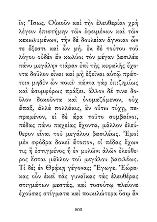 ῖν; Ἴσως. Οὐκοῦν καὶ τὴν ἐλευθερίαν χρὴ
λέγειν ἐπιστήμην τῶν ἐφειμένων καὶ τῶν
κεκωλυμένων, τὴν δὲ δουλείαν ἄγνοιαν ὧν
τε ἔξεστι καὶ ὧν μή. ἐκ δὲ τούτου τοῦ
λόγου οὐδὲν ἂν κωλύοι τὸν μέγαν βασιλέα
πάνυ μεγάλην τιάραν ἐπὶ τῆς κεφαλῆς ἔχο-
ντα δοῦλον εἶναι καὶ μὴ ἐξεῖναι αὐτῷ πράτ-
τειν μηδὲν ὧν ποιεῖ· πάντα γὰρ ἐπιζημίως
καὶ ἀσυμφόρως πράξει. ἄλλον δέ τινα δο-
ῦλον δοκοῦντα καὶ ὀνομαζόμενον, οὐχ
ἅπαξ, ἀλλὰ πολλάκις, ἂν οὕτω τύχῃ, πε-
πραμένον, εἰ δὲ ἄρα τοῦτο συμβαίνοι,
πέδας πάνυ παχείας ἔχοντα, μᾶλλον ἐλεύ-
θερον εἶναι τοῦ μεγάλου βασιλέως. Ἐμοὶ
μὲν σφόδρα δοκεῖ ἄτοπον, εἰ πέδας ἔχων
τις ἢ ἐστιγμένος ἢ ἐν μυλῶνι ἀλῶν ἐλεύθε-
ρος ἔσται μᾶλλον τοῦ μεγάλου βασιλέως.
Τί δέ; ἐν Θρᾴκῃ γέγονας; Ἔγωγε. Ἑώρα-
κας οὖν ἐκεῖ τὰς γυναῖκας τὰς ἐλευθέρας
στιγμάτων μεστάς, καὶ τοσούτῳ πλείονα
ἐχούσας στίγματα καὶ ποικιλώτερα ὅσῳ ἂν
500
 