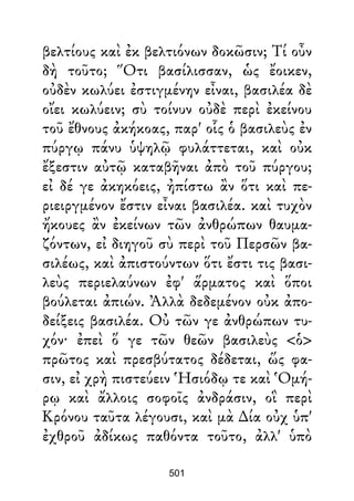 βελτίους καὶ ἐκ βελτιόνων δοκῶσιν; Τί οὖν
δὴ τοῦτο; Ὅτι βασίλισσαν, ὡς ἔοικεν,
οὐδὲν κωλύει ἐστιγμένην εἶναι, βασιλέα δὲ
οἴει κωλύειν; σὺ τοίνυν οὐδὲ περὶ ἐκείνου
τοῦ ἔθνους ἀκήκοας, παρ' οἷς ὁ βασιλεὺς ἐν
πύργῳ πάνυ ὑψηλῷ φυλάττεται, καὶ οὐκ
ἔξεστιν αὐτῷ καταβῆναι ἀπὸ τοῦ πύργου;
εἰ δέ γε ἀκηκόεις, ἠπίστω ἂν ὅτι καὶ πε-
ριειργμένον ἔστιν εἶναι βασιλέα. καὶ τυχὸν
ἤκουες ἂν ἐκείνων τῶν ἀνθρώπων θαυμα-
ζόντων, εἰ διηγοῦ σὺ περὶ τοῦ Περσῶν βα-
σιλέως, καὶ ἀπιστούντων ὅτι ἔστι τις βασι-
λεὺς περιελαύνων ἐφ' ἅρματος καὶ ὅποι
βούλεται ἀπιών. Ἀλλὰ δεδεμένον οὐκ ἀπο-
δείξεις βασιλέα. Οὐ τῶν γε ἀνθρώπων τυ-
χόν· ἐπεὶ ὅ γε τῶν θεῶν βασιλεὺς <ὁ>
πρῶτος καὶ πρεσβύτατος δέδεται, ὥς φα-
σιν, εἰ χρὴ πιστεύειν Ἡσιόδῳ τε καὶ Ὁμή-
ρῳ καὶ ἄλλοις σοφοῖς ἀνδράσιν, οἳ περὶ
Κρόνου ταῦτα λέγουσι, καὶ μὰ ∆ία οὐχ ὑπ'
ἐχθροῦ ἀδίκως παθόντα τοῦτο, ἀλλ' ὑπὸ
501
 