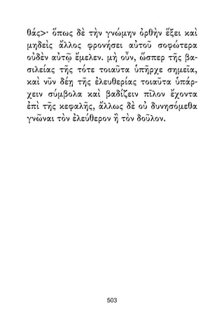 θάς>· ὅπως δὲ τὴν γνώμην ὀρθὴν ἕξει καὶ
μηδεὶς ἄλλος φρονήσει αὐτοῦ σοφώτερα
οὐδὲν αὐτῷ ἔμελεν. μὴ οὖν, ὥσπερ τῆς βα-
σιλείας τῆς τότε τοιαῦτα ὑπῆρχε σημεῖα,
καὶ νῦν δέῃ τῆς ἐλευθερίας τοιαῦτα ὑπάρ-
χειν σύμβολα καὶ βαδίζειν πῖλον ἔχοντα
ἐπὶ τῆς κεφαλῆς, ἄλλως δὲ οὐ δυνησόμεθα
γνῶναι τὸν ἐλεύθερον ἢ τὸν δοῦλον.
503
 
