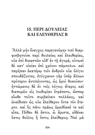 15. ΠΕΡΙ ∆ΟΥΛΕΙΑΣ
ΚΑΙ ΕΛΕΥΘΕΡΙΑΣ Β
Ἀλλὰ μὴν ἔναγχος παρεγενόμην τισὶ διαμ-
φισβητοῦσι περὶ δουλείας καὶ ἐλευθερίας,
οὐκ ἐπὶ δικαστῶν οὐδ' ἐν τῇ ἀγορᾷ, οὑτωσὶ
δὲ κατ' οἰκίαν ἐπὶ χρόνον πάμπολυν. καὶ
παρῆσαν ἑκατέρῳ τοῖν ἀνδροῖν οὐκ ὀλίγοι
σπουδάζοντες. ἐτύγχανον γὰρ ὑπὲρ ἄλλων
πρότερον ἀντιλέγοντες, ὡς ἐμοὶ δοκοῦσιν·
ἡττώμενος δὲ ἐν τοῖς λόγοις ἅτερος καὶ
διαπορῶν εἰς λοιδορίαν ἐτράπετο, ὥσπερ
εἴωθε τοῦτο συμβαίνειν πολλάκις, καὶ
ὠνείδισεν ὡς οὐκ ἐλεύθερον ὄντα τὸν ἕτε-
ρον. καὶ ὃς πάνυ πρᾴως ἐμειδίασέ τε καὶ
εἶπε, Πόθεν δὲ ἔστιν, ὦ ἄριστε, εἰδέναι
ὅστις δοῦλος ἢ ὅστις ἐλεύθερος; Ναὶ μὰ
504
 