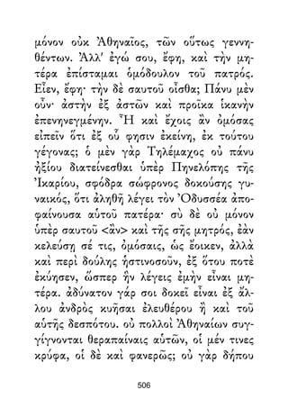 μόνον οὐκ Ἀθηναῖος, τῶν οὕτως γεννη-
θέντων. Ἀλλ' ἐγώ σου, ἔφη, καὶ τὴν μη-
τέρα ἐπίσταμαι ὁμόδουλον τοῦ πατρός.
Εἶεν, ἔφη· τὴν δὲ σαυτοῦ οἶσθα; Πάνυ μὲν
οὖν· ἀστὴν ἐξ ἀστῶν καὶ προῖκα ἱκανὴν
ἐπενηνεγμένην. Ἦ καὶ ἔχοις ἂν ὀμόσας
εἰπεῖν ὅτι ἐξ οὗ φησιν ἐκείνη, ἐκ τούτου
γέγονας; ὁ μὲν γὰρ Τηλέμαχος οὐ πάνυ
ἠξίου διατείνεσθαι ὑπὲρ Πηνελόπης τῆς
Ἰκαρίου, σφόδρα σώφρονος δοκούσης γυ-
ναικός, ὅτι ἀληθῆ λέγει τὸν Ὀδυσσέα ἀπο-
φαίνουσα αὑτοῦ πατέρα· σὺ δὲ οὐ μόνον
ὑπὲρ σαυτοῦ <ἂν> καὶ τῆς σῆς μητρός, ἐὰν
κελεύσῃ σέ τις, ὀμόσαις, ὡς ἔοικεν, ἀλλὰ
καὶ περὶ δούλης ἡστινοσοῦν, ἐξ ὅτου ποτὲ
ἐκύησεν, ὥσπερ ἣν λέγεις ἐμὴν εἶναι μη-
τέρα. ἀδύνατον γάρ σοι δοκεῖ εἶναι ἐξ ἄλ-
λου ἀνδρὸς κυῆσαι ἐλευθέρου ἢ καὶ τοῦ
αὑτῆς δεσπότου. οὐ πολλοὶ Ἀθηναίων συγ-
γίγνονται θεραπαίναις αὑτῶν, οἱ μέν τινες
κρύφα, οἱ δὲ καὶ φανερῶς; οὐ γὰρ δήπου
506
 