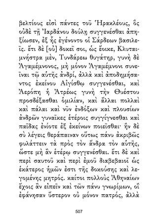 βελτίους εἰσὶ πάντες τοῦ Ἡρακλέους, ὃς
οὐδὲ τῇ Ἰαρδάνου δούλῃ συγγενέσθαι ἀπη-
ξίωσεν, ἐξ ἧς ἐγένοντο οἱ Σάρδεων βασιλε-
ῖς. ἔτι δὲ [οὐ] δοκεῖ σοι, ὡς ἔοικε, Κλυται-
μνήστρα μὲν, Τυνδάρεω θυγάτηρ, γυνὴ δὲ
Ἀγαμέμνονος, μὴ μόνον Ἀγαμέμνονι συνε-
ῖναι τῷ αὑτῆς ἀνδρί, ἀλλὰ καὶ ἀποδημήσα-
ντος ἐκείνου Αἰγίσθῳ συγγενέσθαι, καὶ
Ἀερόπη ἡ Ἀτρέως γυνὴ τὴν Θυέστου
προσδέξασθαι ὁμιλίαν, καὶ ἄλλαι πολλαὶ
καὶ πάλαι καὶ νῦν ἐνδόξων καὶ πλουσίων
ἀνδρῶν γυναῖκες ἑτέροις συγγίγνεσθαι καὶ
παῖδας ἐνίοτε ἐξ ἐκείνων ποιεῖσθαι· ἣν δὲ
σὺ λέγεις θεράπαιναν οὕτως πάνυ ἀκριβῶς
φυλάττειν τὰ πρὸς τὸν ἄνδρα τὸν αὑτῆς,
ὥστε μὴ ἂν ἑτέρῳ συγγενέσθαι. ἔτι δὲ καὶ
περὶ σαυτοῦ καὶ περὶ ἐμοῦ διαβεβαιοῖ ὡς
ἑκάτερος ἡμῶν ἐστι τῆς δοκούσης καὶ λε-
γομένης μητρός. καίτοι πολλοὺς Ἀθηναίων
ἔχοις ἂν εἰπεῖν καὶ τῶν πάνυ γνωρίμων, οἳ
ἐφάνησαν ὕστερον οὐ μόνον πατρός, ἀλλὰ
507
 