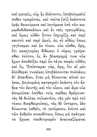 καὶ μητρός, οὐχ ἧς ἐλέγοντο, ὑποβολιμαῖοί
ποθεν τραφέντες. καὶ ταῦτα [σὺ] ἑκάστοτε
ὁρᾷς δεικνύμενα καὶ λεγόμενα ὑπὸ τῶν κω-
μῳδοδιδασκάλων καὶ ἐν ταῖς τραγῳδίαις,
καὶ ὅμως οὐδὲν ἧττον ἰσχυρίζῃ καὶ περὶ
σαυτοῦ καὶ περὶ ἐμοῦ, ὡς εὖ εἰδὼς ὅπως
γεγόναμεν καὶ ἐκ τίνων. οὐκ οἶσθα, ἔφη,
ὅτι κακηγορίας δίδωσιν ὁ νόμος γράψα-
σθαι τοῦτον, ὃς ἂν βλασφημῇ τινα οὐκ
ἔχων ἀποδεῖξαι περὶ ὧν λέγει σαφὲς οὐδέν;
καὶ ὅς, Ἐπίσταμαι γάρ, ἔφη, ὅτι αἱ μὲν
ἐλεύθεραι γυναῖκες ὑποβάλλονται πολλάκις
δι' ἀπαιδίαν, ὅταν μὴ δύνωνται αὐταὶ κυ-
ῆσαι, βουλομένη κατασχεῖν ἑκάστη τὸν ἄν-
δρα τὸν ἑαυτῆς καὶ τὸν οἶκον, καὶ ἅμα οὐκ
ἀποροῦσαι ὁπόθεν τοὺς παῖδας θρέψουσι·
τὰς δὲ δούλας τοὐναντίον, τὰς μὲν πρὸ τοῦ
τόκου διαφθειρούσας, τὰς δὲ ὕστερον, ἐὰν
δύνωνται λαθεῖν, τὸ γενόμενον, ἐνίοτε καὶ
τῶν ἀνδρῶν συνειδότων, ὅπως μὴ πράγμα-
τα ἔχωσι παιδοτροφεῖν ἀναγκαζόμεναι
508
 