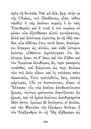 πρὸς τῇ δουλείᾳ. Ναὶ μὰ ∆ία, ἔφη, πλήν γε
τῆς Οἰνέως, τοῦ Πανδίονος, εἶπε, νόθου
παιδός· ὁ γὰρ ἐκείνου νομεὺς ὁ ἐν ταῖς
Ἐλευθεραῖς καὶ ἡ γυνὴ ἡ τοῦ νομέως οὐ
μόνον οὐκ ἐξετίθεσαν αὐτοὶ γεννήσαντες,
ἀλλὰ καὶ ἀλλότρια εὑρόντες ἐν τῇ ὁδῷ παι-
δία. οὐκ εἰδότες ὅτου ποτὲ ἦσαν, ἀνελόμε-
νοι ἔτρεφον ὡς αὑτῶν, καὶ οὐδὲ ὕστερον
ἑκόντες οὐδέποτε ὡμολόγησαν ὅτι ἀλ-
λότριοι ἦσαν. σὺ δ' ἴσως καὶ τὸν Ζῆθον καὶ
τὸν Ἀμφίονα ἐλοιδόρεις ἄν, πρὶν φανεροὺς
γενέσθαι, καὶ διώμνυσο ὡς περὶ δούλων
τῶν τοῦ ∆ιὸς υἱέων. καὶ ὃς γελάσας πάνυ
εἰρωνικῶς, Τοὺς τραγῳδούς, ἔφη, καλεῖς
μάρτυρας. Οἷς γε πιστεύουσιν, εἶπεν, οἱ
Ἕλληνες· οὓς γὰρ ἐκεῖνοι ἀποδεικνύουσιν
ἥρωας, τούτοις φαίνονται ἐναγίζοντες ὡς
ἥρωσι, καὶ τὰ ἡρῷα ἐκείνοις ᾠκοδομημένα
ἰδεῖν ἔστιν. ὁμοίως δὲ ἐννόησον, εἰ βούλει,
καὶ τὴν Φρυγίαν τὴν Πριάμου δούλην, ἣ
τὸν Ἀλέξανδρον ἐν τῇ Ἴδῃ ἐξέθρεψεν ὡς
509
 