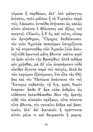 γόμενα ἢ παρθένων, ἀλλ' ὑπὸ φάλαγγος
ἐνόπλου, πολὺ μᾶλλον ἢ τὰ Τυρταίου παρὰ
τοῖς Λάκωσιν. ἐνταῦθα ἐπῄνεσεν ὡς καλῶς
αὐτὸν εἰπόντα ὁ Φίλιππος καὶ ἀξίως τοῦ
ποιητοῦ. Οὐκοῦν, ἦ δ' ὅς, καὶ τοῦτο, οὗπερ
νῦν ἐμνήσθημεν, Ὅμηρος ἐπιδείκνυσιν.
τὸν γοῦν Ἀχιλλέα πεποίηκεν ὑστερίζοντα
ἐν τῷ στρατοπέδῳ τῶν Ἀχαιῶν [οὐκ ἔκλυ-
τα] οὐδὲ ἐρωτικὰ μέλη ᾄδοντα· καίτοι φησί
γε ἐρᾶν αὐτὸν τῆς Βρισηίδος· ἀλλὰ κιθάρᾳ
μὲν χρῆσθαι, μὰ ∆ί' οὐκ ὠνησάμενον οὐδὲ
οἴκοθεν ἄγοντα παρὰ τοῦ πατρός, ἀλλὰ ἐκ
τῶν λαφύρων ἐξελόμενον, ὅτε εἷλε τὰς Θή-
βας καὶ τὸν Ἠετίωνα ἀπέκτεινε τὸν τοῦ
Ἕκτορος κηδεστήν. τῇ ὅγε, φησί, θυμὸν
ἔτερπεν· ἄειδε δ' ἄρα κλέα ἀνδρῶν; ὡς
οὐδέποτε ἐκλανθάνεσθαι δέον τῆς ἀρετῆς
οὐδὲ τῶν εὐκλεῶν πράξεων, οὔτε πίνοντα
οὔτε ᾄδοντα, τὸν γενναῖον ἄνδρα καὶ βασι-
λικὸν, ἀλλ' ἀεὶ διατελεῖν ἢ πράττοντα
αὐτὸν μέγα τι καὶ θαυμαστὸν ἢ μεμνη-
51
 