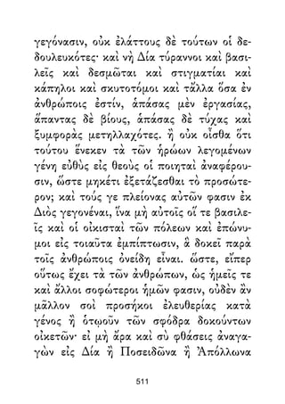 γεγόνασιν, οὐκ ἐλάττους δὲ τούτων οἱ δε-
δουλευκότες· καὶ νὴ ∆ία τύραννοι καὶ βασι-
λεῖς καὶ δεσμῶται καὶ στιγματίαι καὶ
κάπηλοι καὶ σκυτοτόμοι καὶ τἄλλα ὅσα ἐν
ἀνθρώποις ἐστίν, ἁπάσας μὲν ἐργασίας,
ἅπαντας δὲ βίους, ἁπάσας δὲ τύχας καὶ
ξυμφορὰς μετηλλαχότες. ἢ οὐκ οἶσθα ὅτι
τούτου ἕνεκεν τὰ τῶν ἡρώων λεγομένων
γένη εὐθὺς εἰς θεοὺς οἱ ποιηταὶ ἀναφέρου-
σιν, ὥστε μηκέτι ἐξετάζεσθαι τὸ προσώτε-
ρον; καὶ τούς γε πλείονας αὐτῶν φασιν ἐκ
∆ιὸς γεγονέναι, ἵνα μὴ αὐτοῖς οἵ τε βασιλε-
ῖς καὶ οἱ οἰκισταὶ τῶν πόλεων καὶ ἐπώνυ-
μοι εἰς τοιαῦτα ἐμπίπτωσιν, ἃ δοκεῖ παρὰ
τοῖς ἀνθρώποις ὀνείδη εἶναι. ὥστε, εἴπερ
οὕτως ἔχει τὰ τῶν ἀνθρώπων, ὡς ἡμεῖς τε
καὶ ἄλλοι σοφώτεροι ἡμῶν φασιν, οὐδὲν ἂν
μᾶλλον σοὶ προσήκοι ἐλευθερίας κατὰ
γένος ἢ ὁτῳοῦν τῶν σφόδρα δοκούντων
οἰκετῶν· εἰ μὴ ἄρα καὶ σὺ φθάσεις ἀναγα-
γὼν εἰς ∆ία ἢ Ποσειδῶνα ἢ Ἀπόλλωνα
511
 