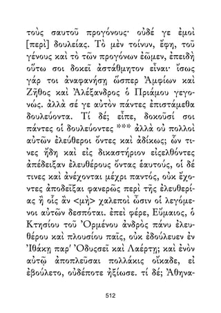 τοὺς σαυτοῦ προγόνους· οὐδέ γε ἐμοὶ
[περὶ] δουλείας. Τὸ μὲν τοίνυν, ἔφη, τοῦ
γένους καὶ τὸ τῶν προγόνων ἐῶμεν, ἐπειδὴ
οὕτω σοι δοκεῖ ἀστάθμητον εἶναι· ἴσως
γάρ τοι ἀναφανήσῃ ὥσπερ Ἀμφίων καὶ
Ζῆθος καὶ Ἀλέξανδρος ὁ Πριάμου γεγο-
νώς. ἀλλὰ σέ γε αὐτὸν πάντες ἐπιστάμεθα
δουλεύοντα. Τί δέ; εἶπε, δοκοῦσί σοι
πάντες οἱ δουλεύοντες *** ἀλλὰ οὐ πολλοὶ
αὐτῶν ἐλεύθεροι ὄντες καὶ ἀδίκως; ὧν τι-
νες ἤδη καὶ εἰς δικαστήριον εἰςελθόντες
ἀπέδειξαν ἐλευθέρους ὄντας ἑαυτούς, οἱ δέ
τινες καὶ ἀνέχονται μέχρι παντός, οὐκ ἔχο-
ντες ἀποδεῖξαι φανερῶς περὶ τῆς ἐλευθερί-
ας ἢ οἷς ἂν <μὴ> χαλεποὶ ὦσιν οἱ λεγόμε-
νοι αὐτῶν δεσπόται. ἐπεὶ φέρε, Εὔμαιος, ὁ
Κτησίου τοῦ Ὀρμένου ἀνδρὸς πάνυ ἐλευ-
θέρου καὶ πλουσίου παῖς, οὐκ ἐδούλευεν ἐν
Ἰθάκῃ παρ' Ὀδυςσεῖ καὶ Λαέρτῃ; καὶ ἐνὸν
αὐτῷ ἀποπλεῦσαι πολλάκις οἴκαδε, εἰ
ἐβούλετο, οὐδέποτε ἠξίωσε. τί δέ; Ἀθηνα-
512
 