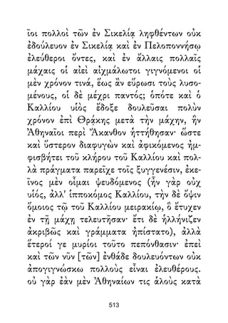 ῖοι πολλοὶ τῶν ἐν Σικελίᾳ ληφθέντων οὐκ
ἐδούλευον ἐν Σικελίᾳ καὶ ἐν Πελοποννήσῳ
ἐλεύθεροι ὄντες, καὶ ἐν ἄλλαις πολλαῖς
μάχαις οἱ αἰεὶ αἰχμάλωτοι γιγνόμενοι οἱ
μὲν χρόνον τινά, ἕως ἂν εὕρωσι τοὺς λυσο-
μένους, οἱ δὲ μέχρι παντός; ὁπότε καὶ ὁ
Καλλίου υἱὸς ἔδοξε δουλεῦσαι πολὺν
χρόνον ἐπὶ Θρᾴκης μετὰ τὴν μάχην, ἣν
Ἀθηναῖοι περὶ Ἄκανθον ἡττήθησαν· ὥστε
καὶ ὕστερον διαφυγὼν καὶ ἀφικόμενος ἠμ-
φισβήτει τοῦ κλήρου τοῦ Καλλίου καὶ πολ-
λὰ πράγματα παρεῖχε τοῖς ξυγγενέσιν, ἐκε-
ῖνος μὲν οἶμαι ψευδόμενος (ἦν γὰρ οὐχ
υἱός, ἀλλ' ἱπποκόμος Καλλίου, τὴν δὲ ὄψιν
ὅμοιος τῷ τοῦ Καλλίου μειρακίῳ, ὃ ἔτυχεν
ἐν τῇ μάχῃ τελευτῆσαν· ἔτι δὲ ἡλλήνιζεν
ἀκριβῶς καὶ γράμματα ἠπίστατο), ἀλλὰ
ἕτεροί γε μυρίοι τοῦτο πεπόνθασιν· ἐπεὶ
καὶ τῶν νῦν [τῶν] ἐνθάδε δουλευόντων οὐκ
ἀπογιγνώσκω πολλοὺς εἶναι ἐλευθέρους.
οὐ γὰρ ἐὰν μὲν Ἀθηναίων τις ἁλοὺς κατὰ
513
 